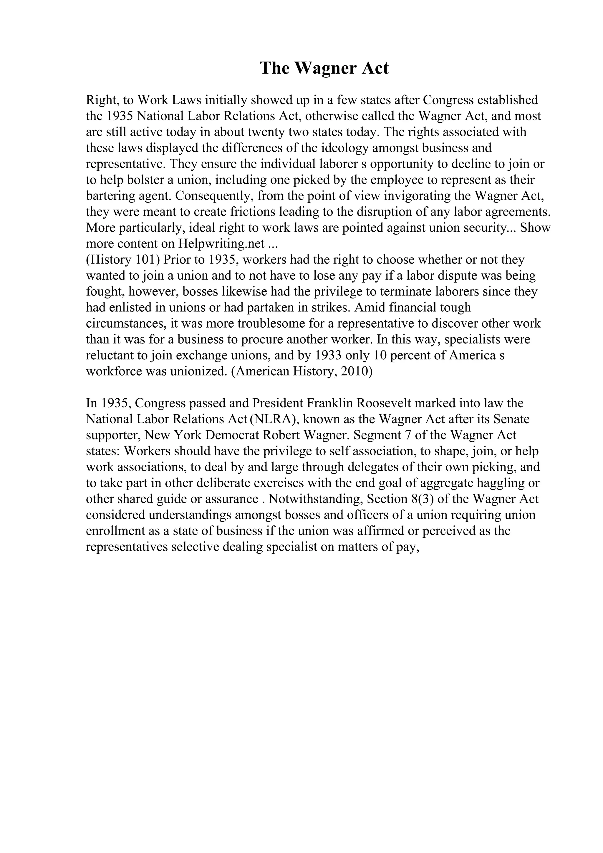 The Wagner Act
Right, to Work Laws initially showed up in a few states after Congress established
the 1935 National Labor Relations Act, otherwise called the Wagner Act, and most
are still active today in about twenty two states today. The rights associated with
these laws displayed the differences of the ideology amongst business and
representative. They ensure the individual laborer s opportunity to decline to join or
to help bolster a union, including one picked by the employee to represent as their
bartering agent. Consequently, from the point of view invigorating the Wagner Act,
they were meant to create frictions leading to the disruption of any labor agreements.
More particularly, ideal right to work laws are pointed against union security... Show
more content on Helpwriting.net ...
(History 101) Prior to 1935, workers had the right to choose whether or not they
wanted to join a union and to not have to lose any pay if a labor dispute was being
fought, however, bosses likewise had the privilege to terminate laborers since they
had enlisted in unions or had partaken in strikes. Amid financial tough
circumstances, it was more troublesome for a representative to discover other work
than it was for a business to procure another worker. In this way, specialists were
reluctant to join exchange unions, and by 1933 only 10 percent of America s
workforce was unionized. (American History, 2010)
In 1935, Congress passed and President Franklin Roosevelt marked into law the
National Labor Relations Act (NLRA), known as the Wagner Act after its Senate
supporter, New York Democrat Robert Wagner. Segment 7 of the Wagner Act
states: Workers should have the privilege to self association, to shape, join, or help
work associations, to deal by and large through delegates of their own picking, and
to take part in other deliberate exercises with the end goal of aggregate haggling or
other shared guide or assurance . Notwithstanding, Section 8(3) of the Wagner Act
considered understandings amongst bosses and officers of a union requiring union
enrollment as a state of business if the union was affirmed or perceived as the
representatives selective dealing specialist on matters of pay,
 