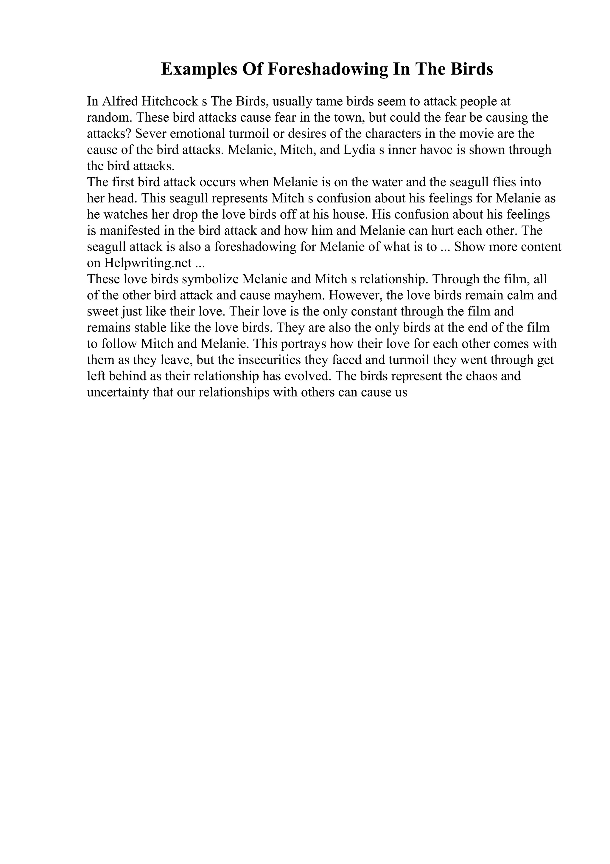 Examples Of Foreshadowing In The Birds
In Alfred Hitchcock s The Birds, usually tame birds seem to attack people at
random. These bird attacks cause fear in the town, but could the fear be causing the
attacks? Sever emotional turmoil or desires of the characters in the movie are the
cause of the bird attacks. Melanie, Mitch, and Lydia s inner havoc is shown through
the bird attacks.
The first bird attack occurs when Melanie is on the water and the seagull flies into
her head. This seagull represents Mitch s confusion about his feelings for Melanie as
he watches her drop the love birds off at his house. His confusion about his feelings
is manifested in the bird attack and how him and Melanie can hurt each other. The
seagull attack is also a foreshadowing for Melanie of what is to ... Show more content
on Helpwriting.net ...
These love birds symbolize Melanie and Mitch s relationship. Through the film, all
of the other bird attack and cause mayhem. However, the love birds remain calm and
sweet just like their love. Their love is the only constant through the film and
remains stable like the love birds. They are also the only birds at the end of the film
to follow Mitch and Melanie. This portrays how their love for each other comes with
them as they leave, but the insecurities they faced and turmoil they went through get
left behind as their relationship has evolved. The birds represent the chaos and
uncertainty that our relationships with others can cause us
 