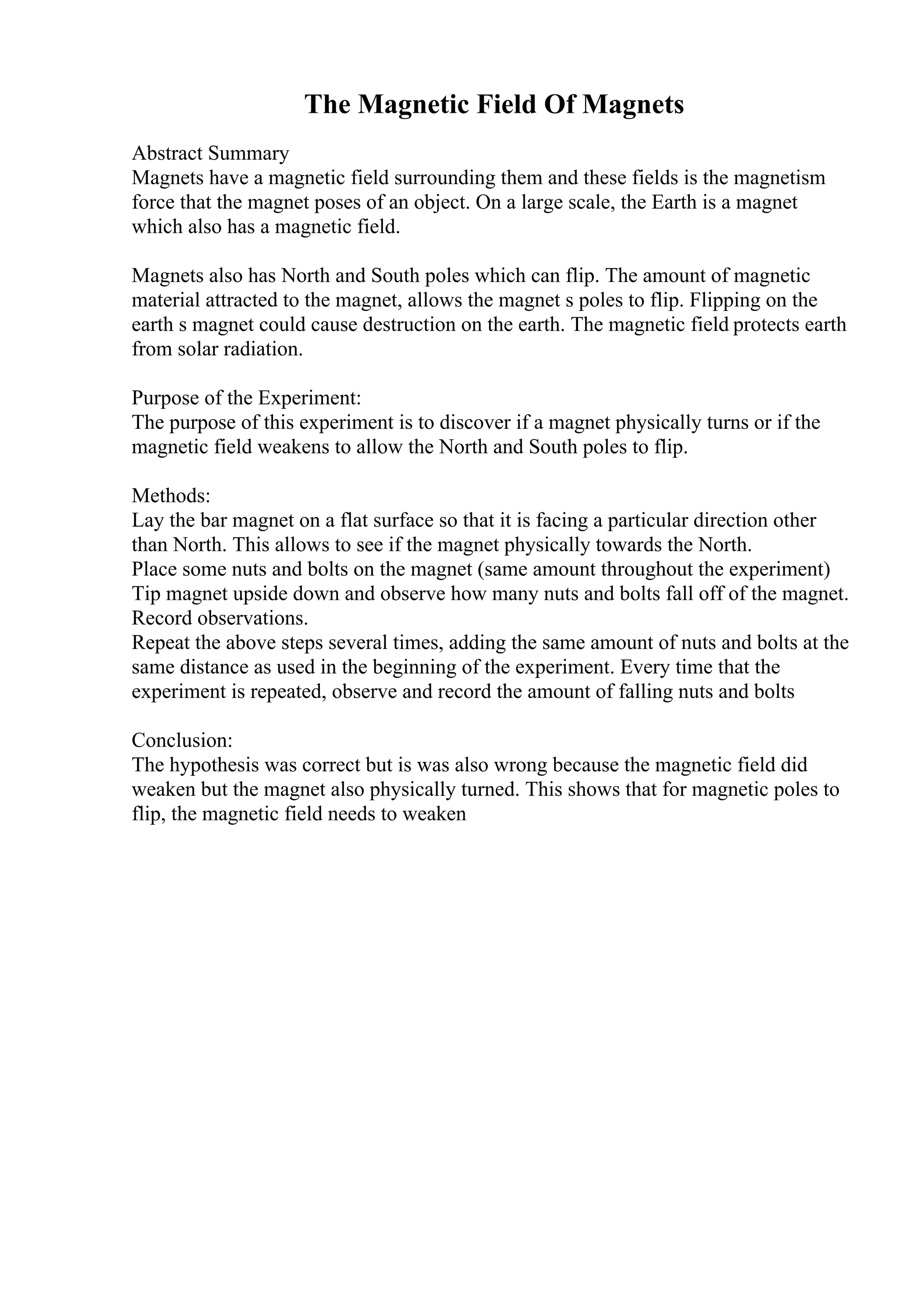 The Magnetic Field Of Magnets
Abstract Summary
Magnets have a magnetic field surrounding them and these fields is the magnetism
force that the magnet poses of an object. On a large scale, the Earth is a magnet
which also has a magnetic field.
Magnets also has North and South poles which can flip. The amount of magnetic
material attracted to the magnet, allows the magnet s poles to flip. Flipping on the
earth s magnet could cause destruction on the earth. The magnetic field protects earth
from solar radiation.
Purpose of the Experiment:
The purpose of this experiment is to discover if a magnet physically turns or if the
magnetic field weakens to allow the North and South poles to flip.
Methods:
Lay the bar magnet on a flat surface so that it is facing a particular direction other
than North. This allows to see if the magnet physically towards the North.
Place some nuts and bolts on the magnet (same amount throughout the experiment)
Tip magnet upside down and observe how many nuts and bolts fall off of the magnet.
Record observations.
Repeat the above steps several times, adding the same amount of nuts and bolts at the
same distance as used in the beginning of the experiment. Every time that the
experiment is repeated, observe and record the amount of falling nuts and bolts
Conclusion:
The hypothesis was correct but is was also wrong because the magnetic field did
weaken but the magnet also physically turned. This shows that for magnetic poles to
flip, the magnetic field needs to weaken
 