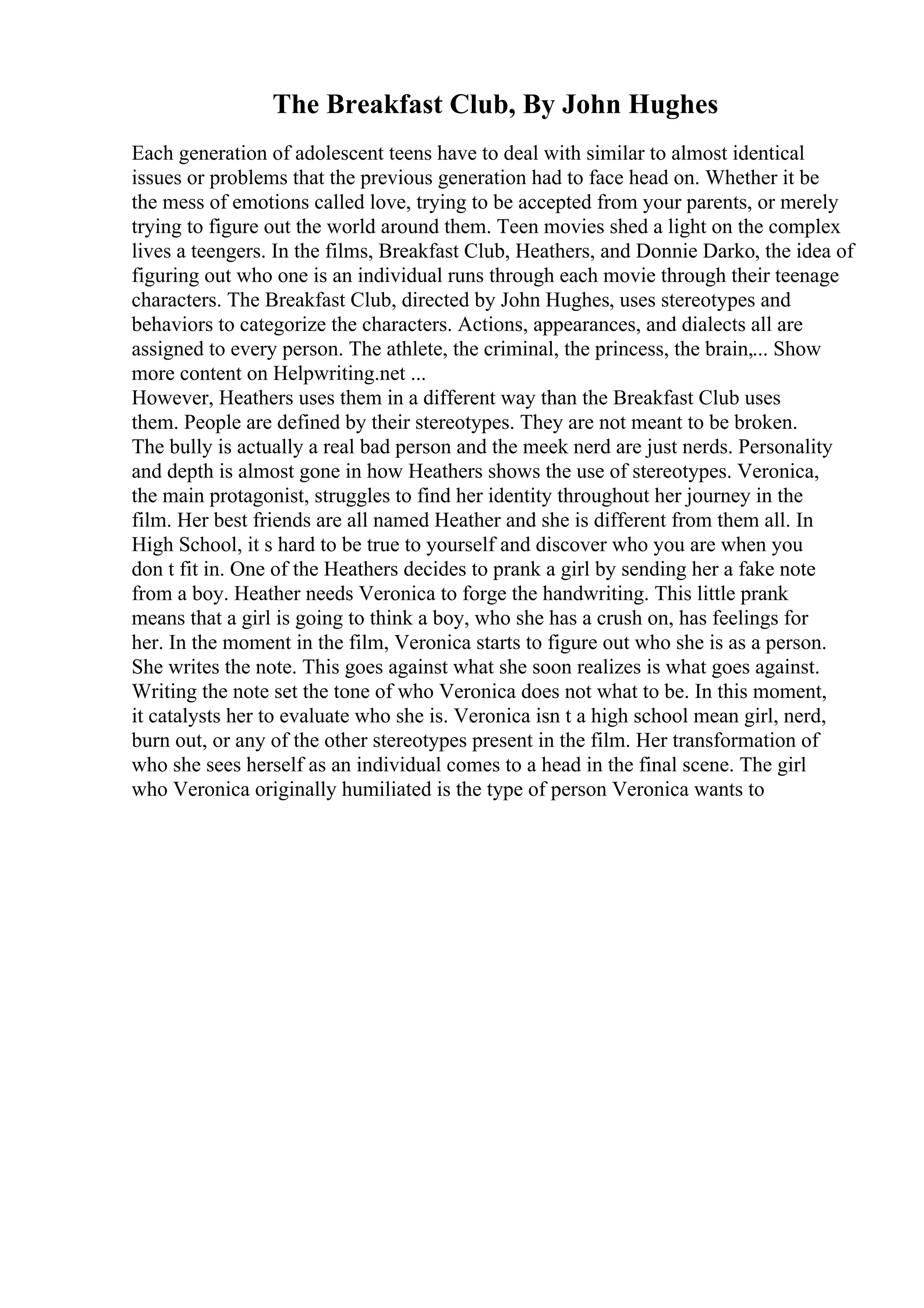The Breakfast Club, By John Hughes
Each generation of adolescent teens have to deal with similar to almost identical
issues or problems that the previous generation had to face head on. Whether it be
the mess of emotions called love, trying to be accepted from your parents, or merely
trying to figure out the world around them. Teen movies shed a light on the complex
lives a teengers. In the films, Breakfast Club, Heathers, and Donnie Darko, the idea of
figuring out who one is an individual runs through each movie through their teenage
characters. The Breakfast Club, directed by John Hughes, uses stereotypes and
behaviors to categorize the characters. Actions, appearances, and dialects all are
assigned to every person. The athlete, the criminal, the princess, the brain,... Show
more content on Helpwriting.net ...
However, Heathers uses them in a different way than the Breakfast Club uses
them. People are defined by their stereotypes. They are not meant to be broken.
The bully is actually a real bad person and the meek nerd are just nerds. Personality
and depth is almost gone in how Heathers shows the use of stereotypes. Veronica,
the main protagonist, struggles to find her identity throughout her journey in the
film. Her best friends are all named Heather and she is different from them all. In
High School, it s hard to be true to yourself and discover who you are when you
don t fit in. One of the Heathers decides to prank a girl by sending her a fake note
from a boy. Heather needs Veronica to forge the handwriting. This little prank
means that a girl is going to think a boy, who she has a crush on, has feelings for
her. In the moment in the film, Veronica starts to figure out who she is as a person.
She writes the note. This goes against what she soon realizes is what goes against.
Writing the note set the tone of who Veronica does not what to be. In this moment,
it catalysts her to evaluate who she is. Veronica isn t a high school mean girl, nerd,
burn out, or any of the other stereotypes present in the film. Her transformation of
who she sees herself as an individual comes to a head in the final scene. The girl
who Veronica originally humiliated is the type of person Veronica wants to
 