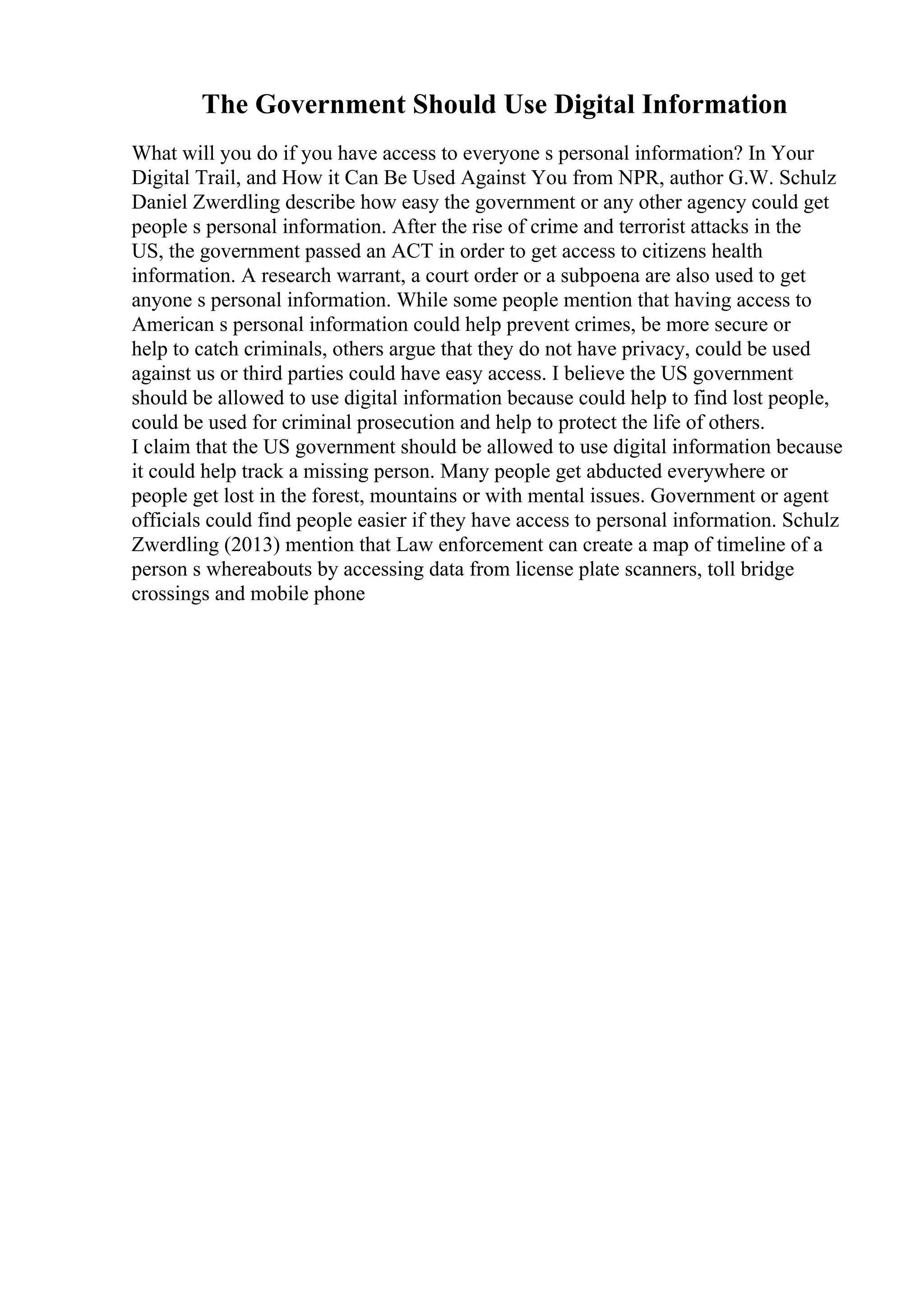 The Government Should Use Digital Information
What will you do if you have access to everyone s personal information? In Your
Digital Trail, and How it Can Be Used Against You from NPR, author G.W. Schulz
Daniel Zwerdling describe how easy the government or any other agency could get
people s personal information. After the rise of crime and terrorist attacks in the
US, the government passed an ACT in order to get access to citizens health
information. A research warrant, a court order or a subpoena are also used to get
anyone s personal information. While some people mention that having access to
American s personal information could help prevent crimes, be more secure or
help to catch criminals, others argue that they do not have privacy, could be used
against us or third parties could have easy access. I believe the US government
should be allowed to use digital information because could help to find lost people,
could be used for criminal prosecution and help to protect the life of others.
I claim that the US government should be allowed to use digital information because
it could help track a missing person. Many people get abducted everywhere or
people get lost in the forest, mountains or with mental issues. Government or agent
officials could find people easier if they have access to personal information. Schulz
Zwerdling (2013) mention that Law enforcement can create a map of timeline of a
person s whereabouts by accessing data from license plate scanners, toll bridge
crossings and mobile phone
 