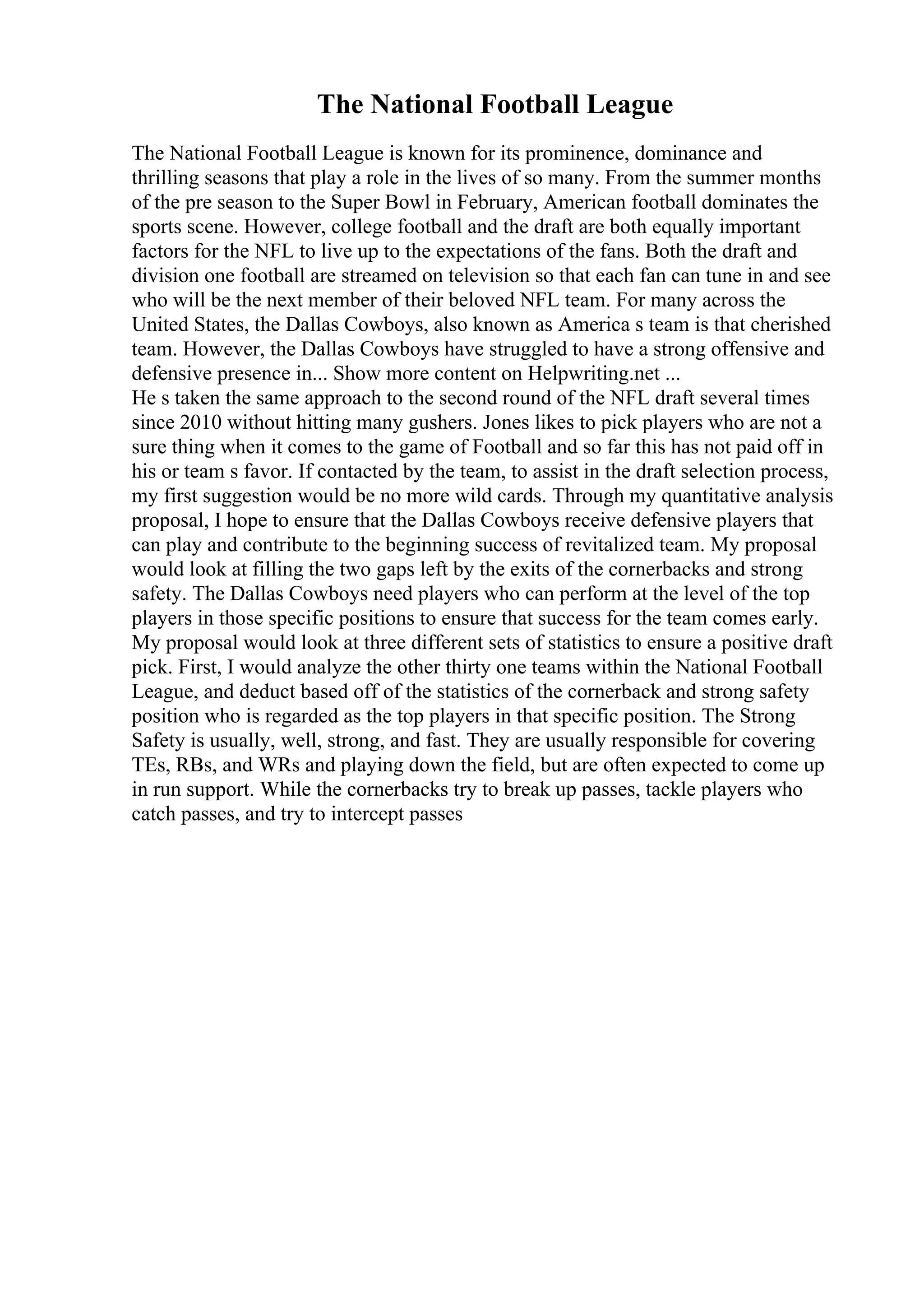 The National Football League
The National Football League is known for its prominence, dominance and
thrilling seasons that play a role in the lives of so many. From the summer months
of the pre season to the Super Bowl in February, American football dominates the
sports scene. However, college football and the draft are both equally important
factors for the NFL to live up to the expectations of the fans. Both the draft and
division one football are streamed on television so that each fan can tune in and see
who will be the next member of their beloved NFL team. For many across the
United States, the Dallas Cowboys, also known as America s team is that cherished
team. However, the Dallas Cowboys have struggled to have a strong offensive and
defensive presence in... Show more content on Helpwriting.net ...
He s taken the same approach to the second round of the NFL draft several times
since 2010 without hitting many gushers. Jones likes to pick players who are not a
sure thing when it comes to the game of Football and so far this has not paid off in
his or team s favor. If contacted by the team, to assist in the draft selection process,
my first suggestion would be no more wild cards. Through my quantitative analysis
proposal, I hope to ensure that the Dallas Cowboys receive defensive players that
can play and contribute to the beginning success of revitalized team. My proposal
would look at filling the two gaps left by the exits of the cornerbacks and strong
safety. The Dallas Cowboys need players who can perform at the level of the top
players in those specific positions to ensure that success for the team comes early.
My proposal would look at three different sets of statistics to ensure a positive draft
pick. First, I would analyze the other thirty one teams within the National Football
League, and deduct based off of the statistics of the cornerback and strong safety
position who is regarded as the top players in that specific position. The Strong
Safety is usually, well, strong, and fast. They are usually responsible for covering
TEs, RBs, and WRs and playing down the field, but are often expected to come up
in run support. While the cornerbacks try to break up passes, tackle players who
catch passes, and try to intercept passes
 