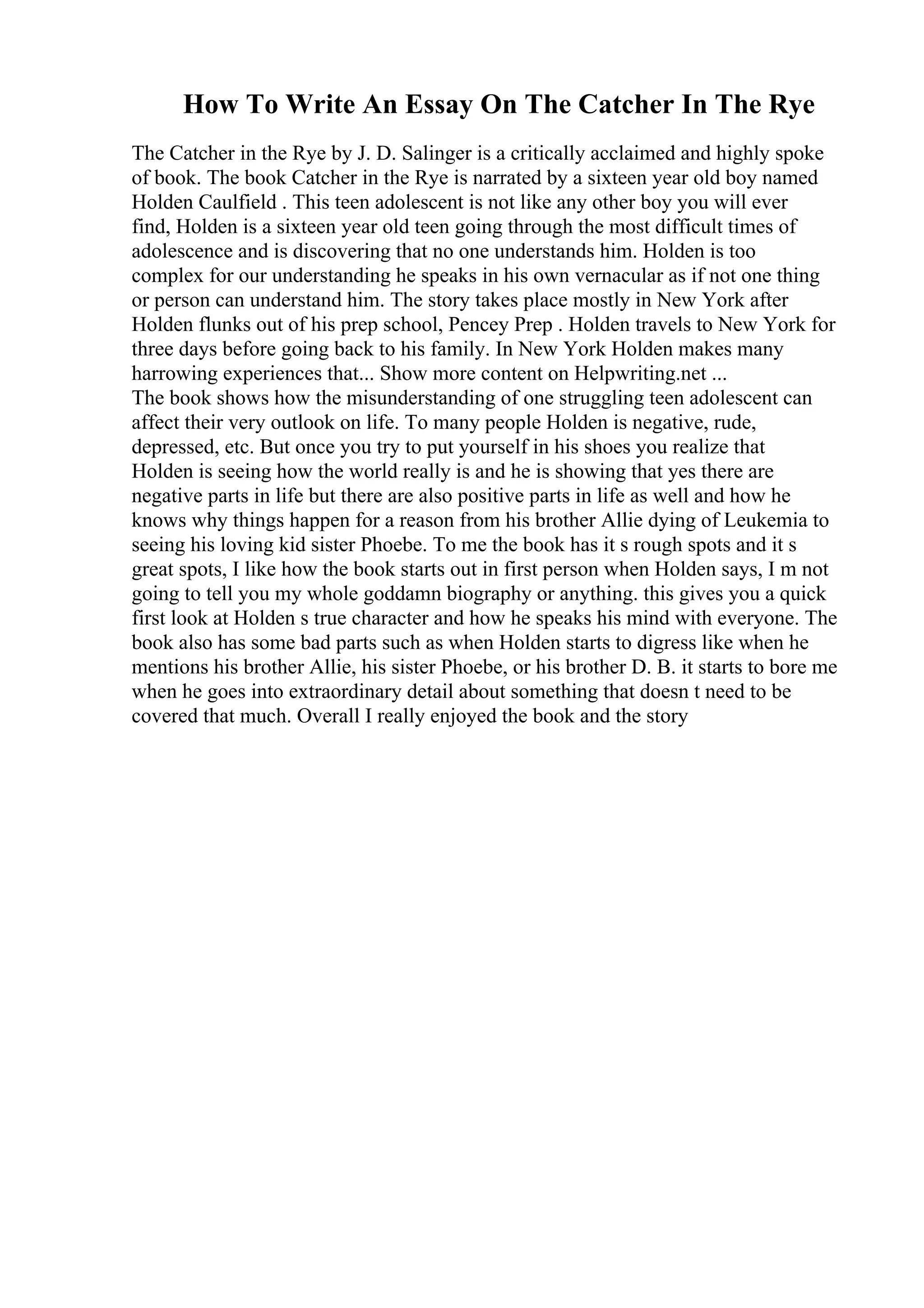 How To Write An Essay On The Catcher In The Rye
The Catcher in the Rye by J. D. Salinger is a critically acclaimed and highly spoke
of book. The book Catcher in the Rye is narrated by a sixteen year old boy named
Holden Caulfield . This teen adolescent is not like any other boy you will ever
find, Holden is a sixteen year old teen going through the most difficult times of
adolescence and is discovering that no one understands him. Holden is too
complex for our understanding he speaks in his own vernacular as if not one thing
or person can understand him. The story takes place mostly in New York after
Holden flunks out of his prep school, Pencey Prep . Holden travels to New York for
three days before going back to his family. In New York Holden makes many
harrowing experiences that... Show more content on Helpwriting.net ...
The book shows how the misunderstanding of one struggling teen adolescent can
affect their very outlook on life. To many people Holden is negative, rude,
depressed, etc. But once you try to put yourself in his shoes you realize that
Holden is seeing how the world really is and he is showing that yes there are
negative parts in life but there are also positive parts in life as well and how he
knows why things happen for a reason from his brother Allie dying of Leukemia to
seeing his loving kid sister Phoebe. To me the book has it s rough spots and it s
great spots, I like how the book starts out in first person when Holden says, I m not
going to tell you my whole goddamn biography or anything. this gives you a quick
first look at Holden s true character and how he speaks his mind with everyone. The
book also has some bad parts such as when Holden starts to digress like when he
mentions his brother Allie, his sister Phoebe, or his brother D. B. it starts to bore me
when he goes into extraordinary detail about something that doesn t need to be
covered that much. Overall I really enjoyed the book and the story
 