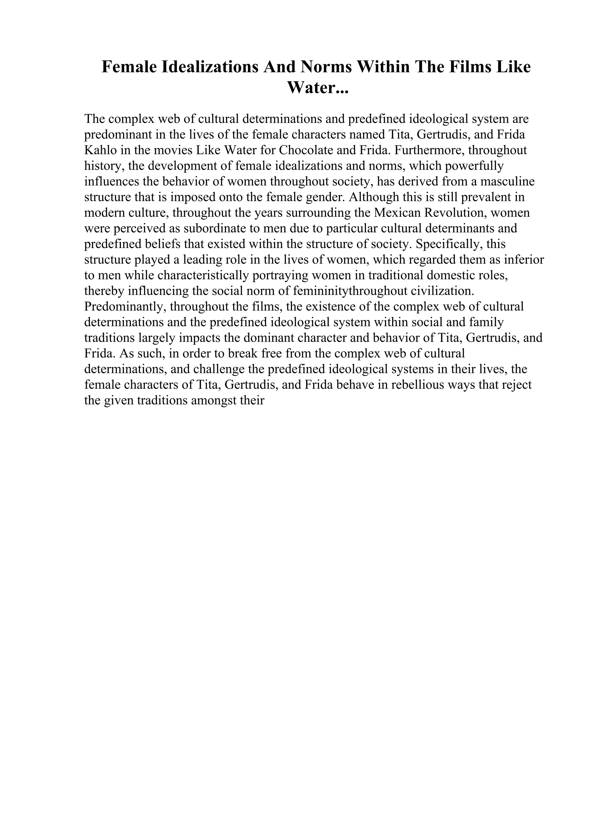 Female Idealizations And Norms Within The Films Like
Water...
The complex web of cultural determinations and predefined ideological system are
predominant in the lives of the female characters named Tita, Gertrudis, and Frida
Kahlo in the movies Like Water for Chocolate and Frida. Furthermore, throughout
history, the development of female idealizations and norms, which powerfully
influences the behavior of women throughout society, has derived from a masculine
structure that is imposed onto the female gender. Although this is still prevalent in
modern culture, throughout the years surrounding the Mexican Revolution, women
were perceived as subordinate to men due to particular cultural determinants and
predefined beliefs that existed within the structure of society. Specifically, this
structure played a leading role in the lives of women, which regarded them as inferior
to men while characteristically portraying women in traditional domestic roles,
thereby influencing the social norm of femininitythroughout civilization.
Predominantly, throughout the films, the existence of the complex web of cultural
determinations and the predefined ideological system within social and family
traditions largely impacts the dominant character and behavior of Tita, Gertrudis, and
Frida. As such, in order to break free from the complex web of cultural
determinations, and challenge the predefined ideological systems in their lives, the
female characters of Tita, Gertrudis, and Frida behave in rebellious ways that reject
the given traditions amongst their
 