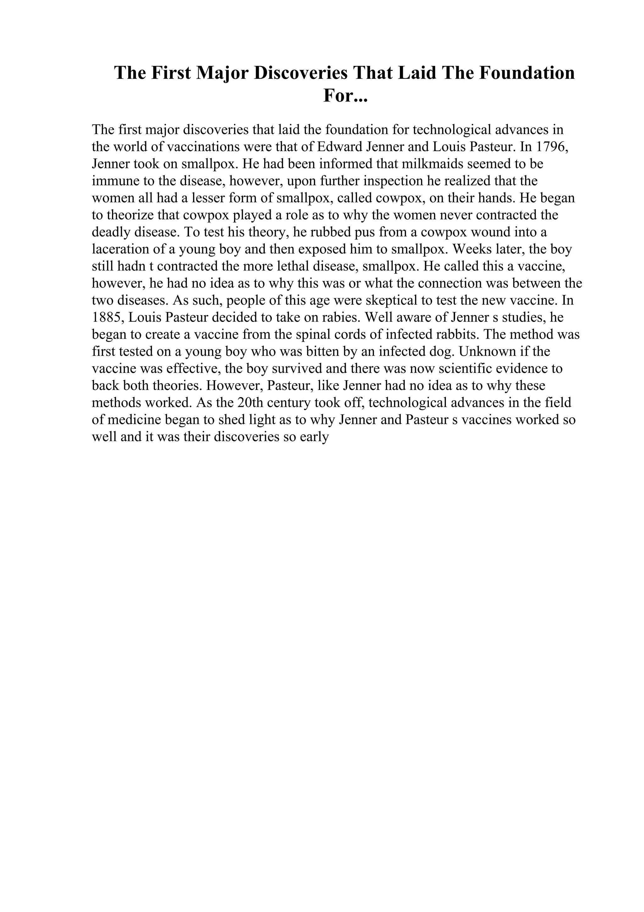 The First Major Discoveries That Laid The Foundation
For...
The first major discoveries that laid the foundation for technological advances in
the world of vaccinations were that of Edward Jenner and Louis Pasteur. In 1796,
Jenner took on smallpox. He had been informed that milkmaids seemed to be
immune to the disease, however, upon further inspection he realized that the
women all had a lesser form of smallpox, called cowpox, on their hands. He began
to theorize that cowpox played a role as to why the women never contracted the
deadly disease. To test his theory, he rubbed pus from a cowpox wound into a
laceration of a young boy and then exposed him to smallpox. Weeks later, the boy
still hadn t contracted the more lethal disease, smallpox. He called this a vaccine,
however, he had no idea as to why this was or what the connection was between the
two diseases. As such, people of this age were skeptical to test the new vaccine. In
1885, Louis Pasteur decided to take on rabies. Well aware of Jenner s studies, he
began to create a vaccine from the spinal cords of infected rabbits. The method was
first tested on a young boy who was bitten by an infected dog. Unknown if the
vaccine was effective, the boy survived and there was now scientific evidence to
back both theories. However, Pasteur, like Jenner had no idea as to why these
methods worked. As the 20th century took off, technological advances in the field
of medicine began to shed light as to why Jenner and Pasteur s vaccines worked so
well and it was their discoveries so early
 
