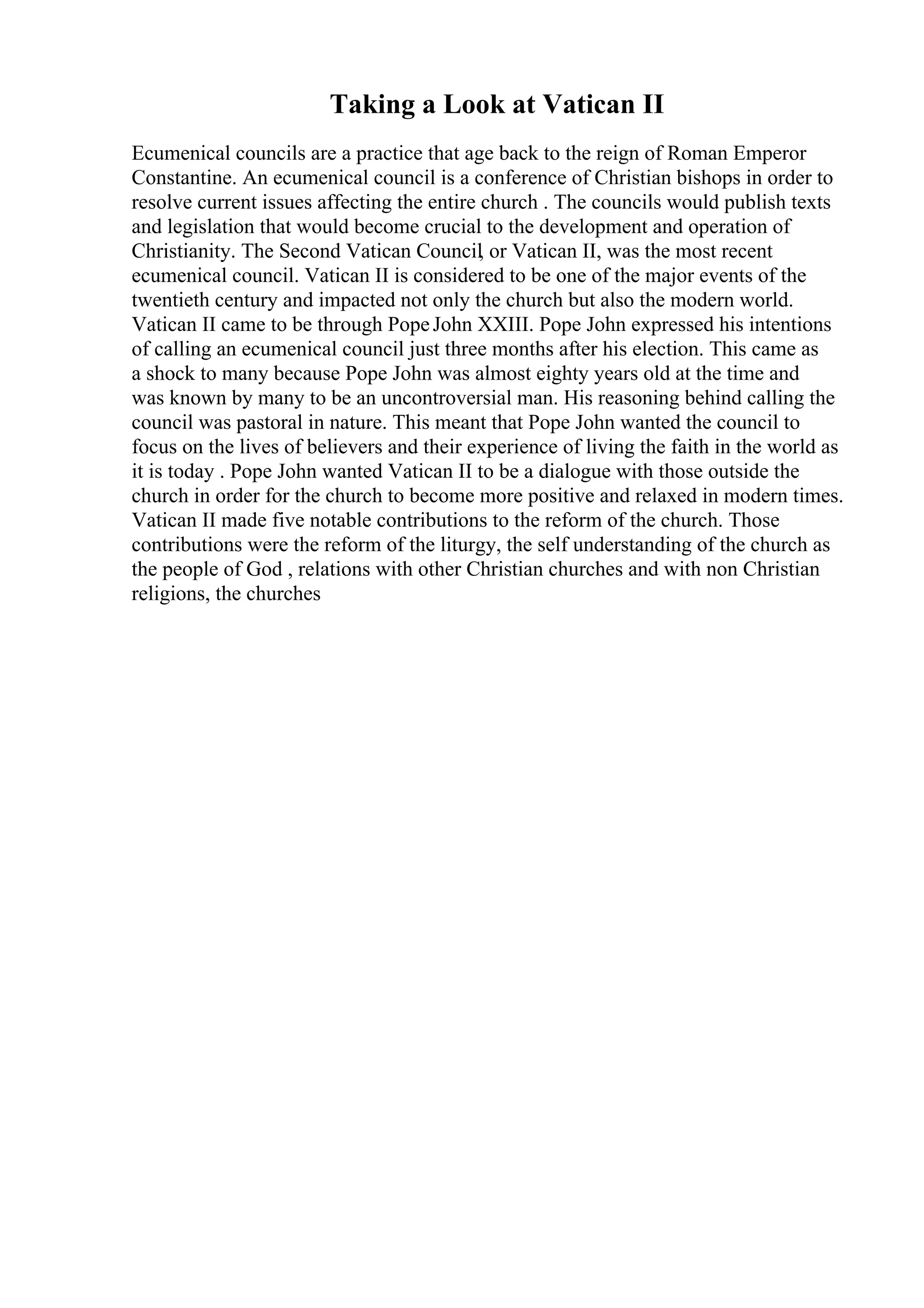 Taking a Look at Vatican II
Ecumenical councils are a practice that age back to the reign of Roman Emperor
Constantine. An ecumenical council is a conference of Christian bishops in order to
resolve current issues affecting the entire church . The councils would publish texts
and legislation that would become crucial to the development and operation of
Christianity. The Second Vatican Council, or Vatican II, was the most recent
ecumenical council. Vatican II is considered to be one of the major events of the
twentieth century and impacted not only the church but also the modern world.
Vatican II came to be through PopeJohn XXIII. Pope John expressed his intentions
of calling an ecumenical council just three months after his election. This came as
a shock to many because Pope John was almost eighty years old at the time and
was known by many to be an uncontroversial man. His reasoning behind calling the
council was pastoral in nature. This meant that Pope John wanted the council to
focus on the lives of believers and their experience of living the faith in the world as
it is today . Pope John wanted Vatican II to be a dialogue with those outside the
church in order for the church to become more positive and relaxed in modern times.
Vatican II made five notable contributions to the reform of the church. Those
contributions were the reform of the liturgy, the self understanding of the church as
the people of God , relations with other Christian churches and with non Christian
religions, the churches
 
