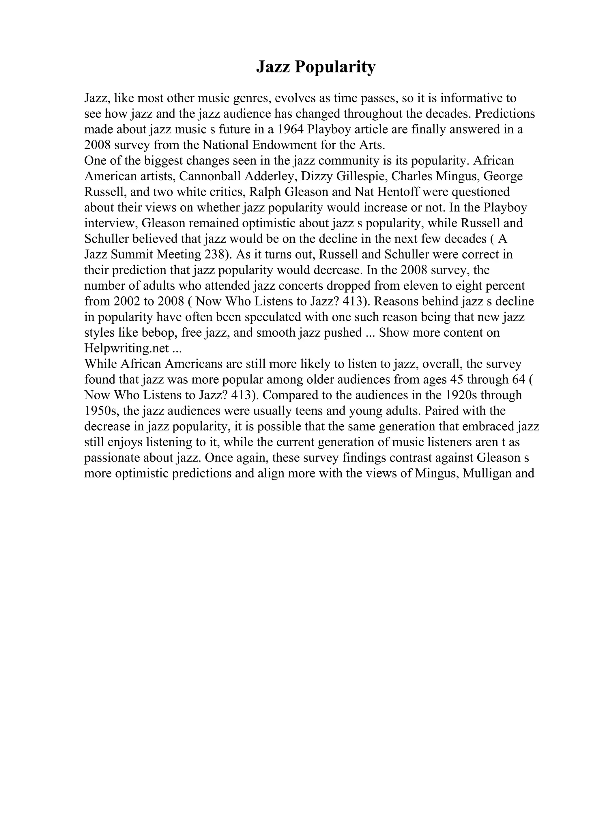 Jazz Popularity
Jazz, like most other music genres, evolves as time passes, so it is informative to
see how jazz and the jazz audience has changed throughout the decades. Predictions
made about jazz music s future in a 1964 Playboy article are finally answered in a
2008 survey from the National Endowment for the Arts.
One of the biggest changes seen in the jazz community is its popularity. African
American artists, Cannonball Adderley, Dizzy Gillespie, Charles Mingus, George
Russell, and two white critics, Ralph Gleason and Nat Hentoff were questioned
about their views on whether jazz popularity would increase or not. In the Playboy
interview, Gleason remained optimistic about jazz s popularity, while Russell and
Schuller believed that jazz would be on the decline in the next few decades ( A
Jazz Summit Meeting 238). As it turns out, Russell and Schuller were correct in
their prediction that jazz popularity would decrease. In the 2008 survey, the
number of adults who attended jazz concerts dropped from eleven to eight percent
from 2002 to 2008 ( Now Who Listens to Jazz? 413). Reasons behind jazz s decline
in popularity have often been speculated with one such reason being that new jazz
styles like bebop, free jazz, and smooth jazz pushed ... Show more content on
Helpwriting.net ...
While African Americans are still more likely to listen to jazz, overall, the survey
found that jazz was more popular among older audiences from ages 45 through 64 (
Now Who Listens to Jazz? 413). Compared to the audiences in the 1920s through
1950s, the jazz audiences were usually teens and young adults. Paired with the
decrease in jazz popularity, it is possible that the same generation that embraced jazz
still enjoys listening to it, while the current generation of music listeners aren t as
passionate about jazz. Once again, these survey findings contrast against Gleason s
more optimistic predictions and align more with the views of Mingus, Mulligan and
 