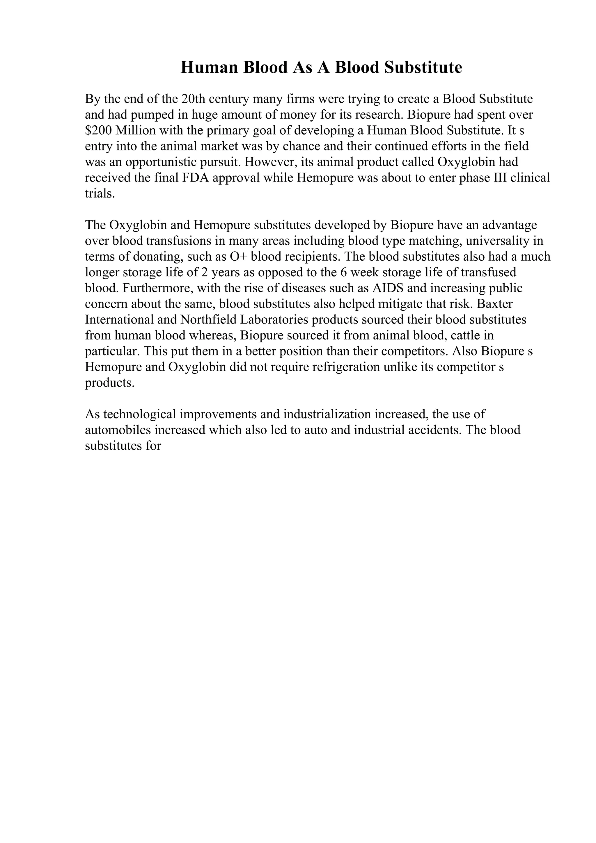 Human Blood As A Blood Substitute
By the end of the 20th century many firms were trying to create a Blood Substitute
and had pumped in huge amount of money for its research. Biopure had spent over
$200 Million with the primary goal of developing a Human Blood Substitute. It s
entry into the animal market was by chance and their continued efforts in the field
was an opportunistic pursuit. However, its animal product called Oxyglobin had
received the final FDA approval while Hemopure was about to enter phase III clinical
trials.
The Oxyglobin and Hemopure substitutes developed by Biopure have an advantage
over blood transfusions in many areas including blood type matching, universality in
terms of donating, such as O+ blood recipients. The blood substitutes also had a much
longer storage life of 2 years as opposed to the 6 week storage life of transfused
blood. Furthermore, with the rise of diseases such as AIDS and increasing public
concern about the same, blood substitutes also helped mitigate that risk. Baxter
International and Northfield Laboratories products sourced their blood substitutes
from human blood whereas, Biopure sourced it from animal blood, cattle in
particular. This put them in a better position than their competitors. Also Biopure s
Hemopure and Oxyglobin did not require refrigeration unlike its competitor s
products.
As technological improvements and industrialization increased, the use of
automobiles increased which also led to auto and industrial accidents. The blood
substitutes for
 