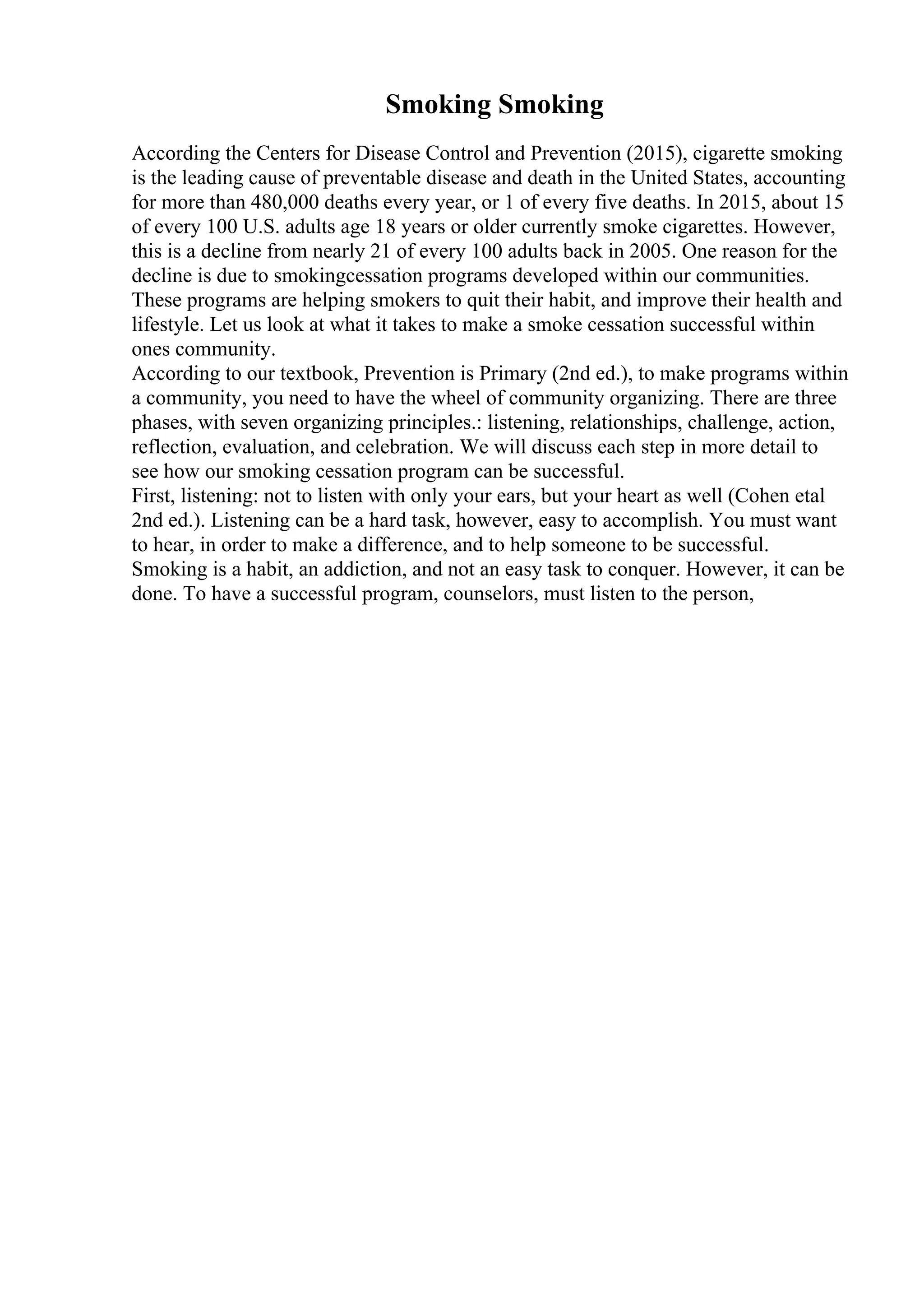 Smoking Smoking
According the Centers for Disease Control and Prevention (2015), cigarette smoking
is the leading cause of preventable disease and death in the United States, accounting
for more than 480,000 deaths every year, or 1 of every five deaths. In 2015, about 15
of every 100 U.S. adults age 18 years or older currently smoke cigarettes. However,
this is a decline from nearly 21 of every 100 adults back in 2005. One reason for the
decline is due to smokingcessation programs developed within our communities.
These programs are helping smokers to quit their habit, and improve their health and
lifestyle. Let us look at what it takes to make a smoke cessation successful within
ones community.
According to our textbook, Prevention is Primary (2nd ed.), to make programs within
a community, you need to have the wheel of community organizing. There are three
phases, with seven organizing principles.: listening, relationships, challenge, action,
reflection, evaluation, and celebration. We will discuss each step in more detail to
see how our smoking cessation program can be successful.
First, listening: not to listen with only your ears, but your heart as well (Cohen etal
2nd ed.). Listening can be a hard task, however, easy to accomplish. You must want
to hear, in order to make a difference, and to help someone to be successful.
Smoking is a habit, an addiction, and not an easy task to conquer. However, it can be
done. To have a successful program, counselors, must listen to the person,
 