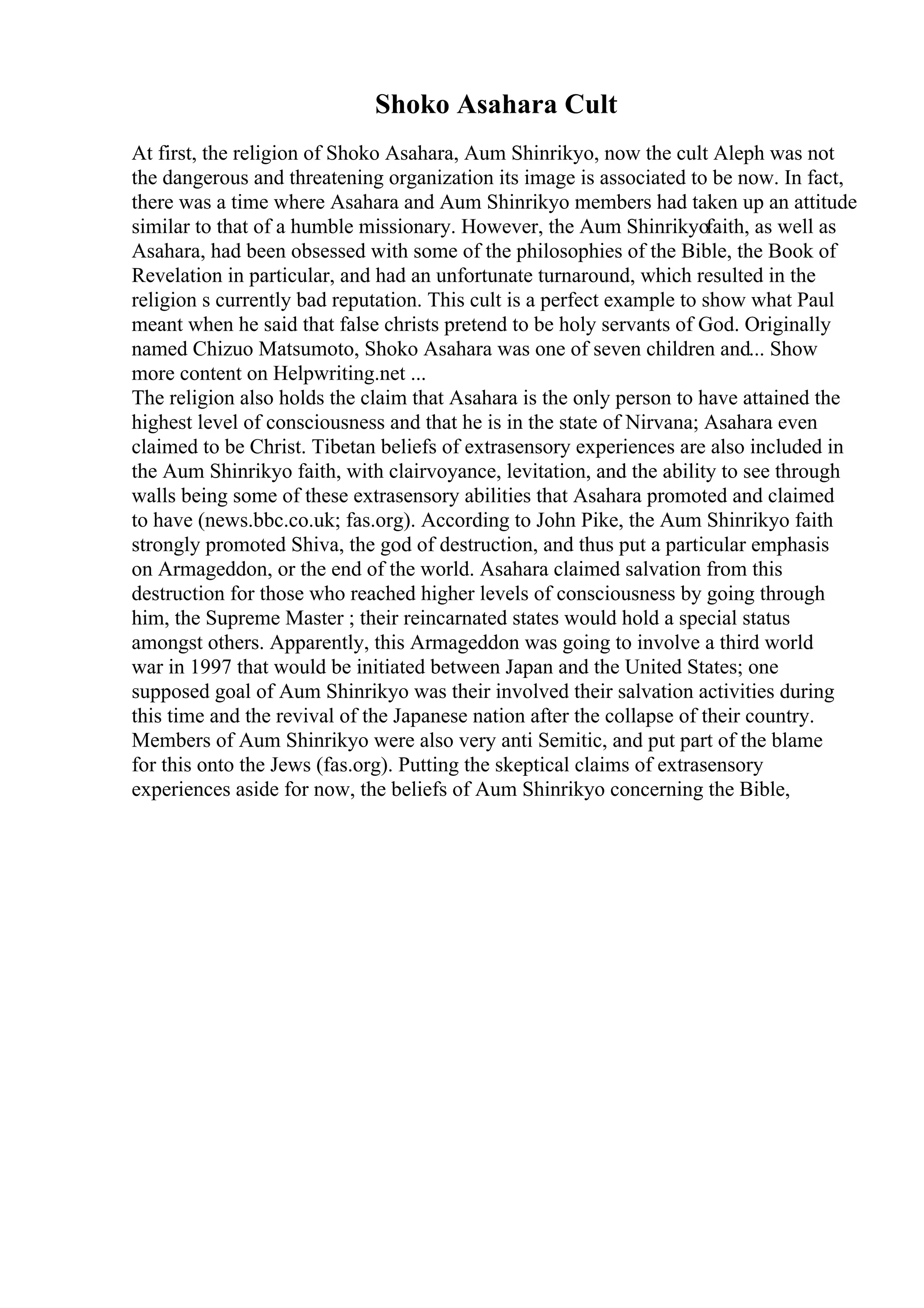 Shoko Asahara Cult
At first, the religion of Shoko Asahara, Aum Shinrikyo, now the cult Aleph was not
the dangerous and threatening organization its image is associated to be now. In fact,
there was a time where Asahara and Aum Shinrikyo members had taken up an attitude
similar to that of a humble missionary. However, the Aum Shinrikyofaith, as well as
Asahara, had been obsessed with some of the philosophies of the Bible, the Book of
Revelation in particular, and had an unfortunate turnaround, which resulted in the
religion s currently bad reputation. This cult is a perfect example to show what Paul
meant when he said that false christs pretend to be holy servants of God. Originally
named Chizuo Matsumoto, Shoko Asahara was one of seven children and... Show
more content on Helpwriting.net ...
The religion also holds the claim that Asahara is the only person to have attained the
highest level of consciousness and that he is in the state of Nirvana; Asahara even
claimed to be Christ. Tibetan beliefs of extrasensory experiences are also included in
the Aum Shinrikyo faith, with clairvoyance, levitation, and the ability to see through
walls being some of these extrasensory abilities that Asahara promoted and claimed
to have (news.bbc.co.uk; fas.org). According to John Pike, the Aum Shinrikyo faith
strongly promoted Shiva, the god of destruction, and thus put a particular emphasis
on Armageddon, or the end of the world. Asahara claimed salvation from this
destruction for those who reached higher levels of consciousness by going through
him, the Supreme Master ; their reincarnated states would hold a special status
amongst others. Apparently, this Armageddon was going to involve a third world
war in 1997 that would be initiated between Japan and the United States; one
supposed goal of Aum Shinrikyo was their involved their salvation activities during
this time and the revival of the Japanese nation after the collapse of their country.
Members of Aum Shinrikyo were also very anti Semitic, and put part of the blame
for this onto the Jews (fas.org). Putting the skeptical claims of extrasensory
experiences aside for now, the beliefs of Aum Shinrikyo concerning the Bible,
 