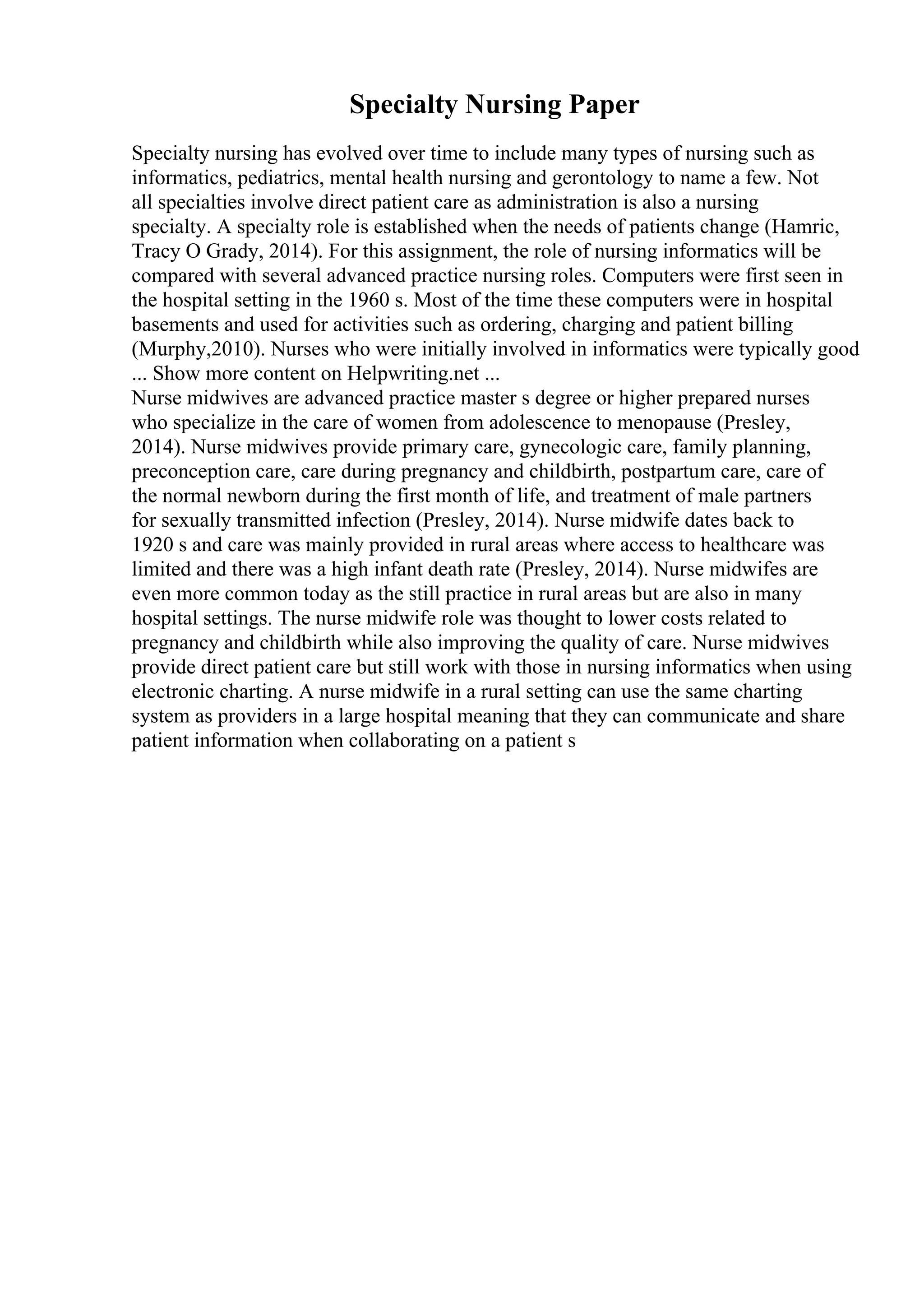 Specialty Nursing Paper
Specialty nursing has evolved over time to include many types of nursing such as
informatics, pediatrics, mental health nursing and gerontology to name a few. Not
all specialties involve direct patient care as administration is also a nursing
specialty. A specialty role is established when the needs of patients change (Hamric,
Tracy O Grady, 2014). For this assignment, the role of nursing informatics will be
compared with several advanced practice nursing roles. Computers were first seen in
the hospital setting in the 1960 s. Most of the time these computers were in hospital
basements and used for activities such as ordering, charging and patient billing
(Murphy,2010). Nurses who were initially involved in informatics were typically good
... Show more content on Helpwriting.net ...
Nurse midwives are advanced practice master s degree or higher prepared nurses
who specialize in the care of women from adolescence to menopause (Presley,
2014). Nurse midwives provide primary care, gynecologic care, family planning,
preconception care, care during pregnancy and childbirth, postpartum care, care of
the normal newborn during the first month of life, and treatment of male partners
for sexually transmitted infection (Presley, 2014). Nurse midwife dates back to
1920 s and care was mainly provided in rural areas where access to healthcare was
limited and there was a high infant death rate (Presley, 2014). Nurse midwifes are
even more common today as the still practice in rural areas but are also in many
hospital settings. The nurse midwife role was thought to lower costs related to
pregnancy and childbirth while also improving the quality of care. Nurse midwives
provide direct patient care but still work with those in nursing informatics when using
electronic charting. A nurse midwife in a rural setting can use the same charting
system as providers in a large hospital meaning that they can communicate and share
patient information when collaborating on a patient s
 
