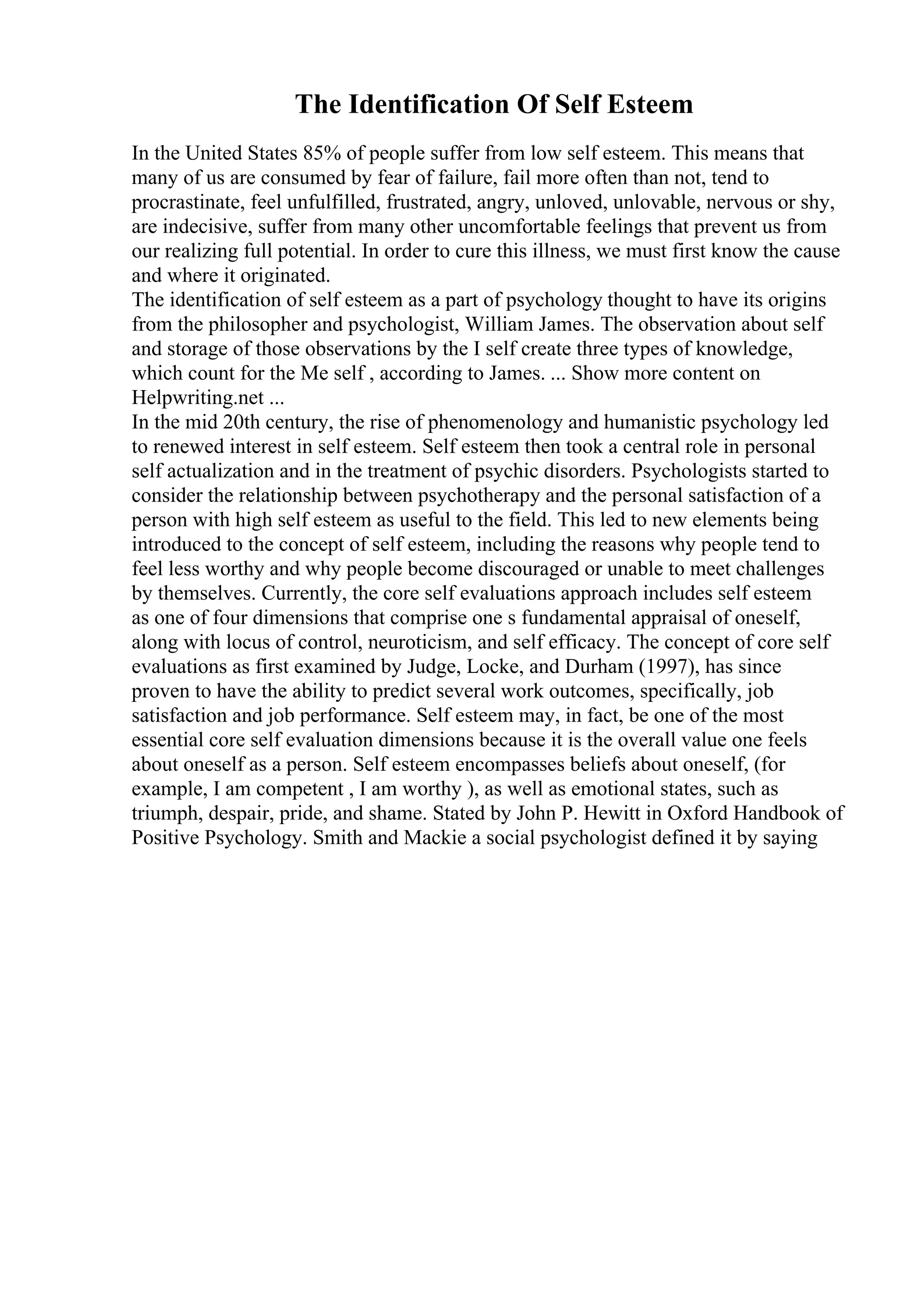 The Identification Of Self Esteem
In the United States 85% of people suffer from low self esteem. This means that
many of us are consumed by fear of failure, fail more often than not, tend to
procrastinate, feel unfulfilled, frustrated, angry, unloved, unlovable, nervous or shy,
are indecisive, suffer from many other uncomfortable feelings that prevent us from
our realizing full potential. In order to cure this illness, we must first know the cause
and where it originated.
The identification of self esteem as a part of psychology thought to have its origins
from the philosopher and psychologist, William James. The observation about self
and storage of those observations by the I self create three types of knowledge,
which count for the Me self , according to James. ... Show more content on
Helpwriting.net ...
In the mid 20th century, the rise of phenomenology and humanistic psychology led
to renewed interest in self esteem. Self esteem then took a central role in personal
self actualization and in the treatment of psychic disorders. Psychologists started to
consider the relationship between psychotherapy and the personal satisfaction of a
person with high self esteem as useful to the field. This led to new elements being
introduced to the concept of self esteem, including the reasons why people tend to
feel less worthy and why people become discouraged or unable to meet challenges
by themselves. Currently, the core self evaluations approach includes self esteem
as one of four dimensions that comprise one s fundamental appraisal of oneself,
along with locus of control, neuroticism, and self efficacy. The concept of core self
evaluations as first examined by Judge, Locke, and Durham (1997), has since
proven to have the ability to predict several work outcomes, specifically, job
satisfaction and job performance. Self esteem may, in fact, be one of the most
essential core self evaluation dimensions because it is the overall value one feels
about oneself as a person. Self esteem encompasses beliefs about oneself, (for
example, I am competent , I am worthy ), as well as emotional states, such as
triumph, despair, pride, and shame. Stated by John P. Hewitt in Oxford Handbook of
Positive Psychology. Smith and Mackie a social psychologist defined it by saying
 
