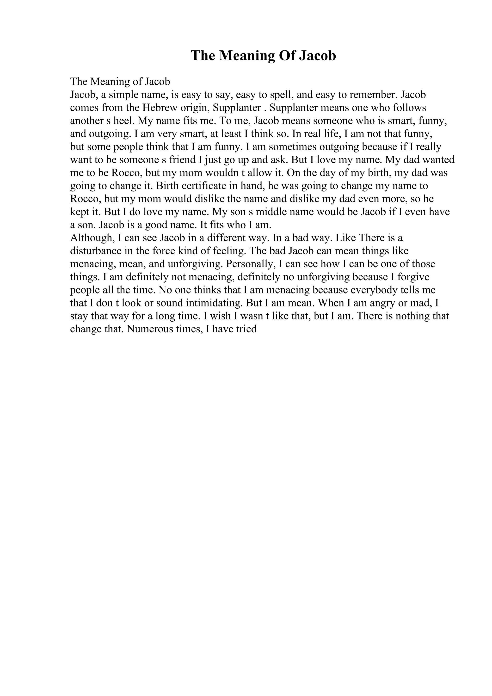 The Meaning Of Jacob
The Meaning of Jacob
Jacob, a simple name, is easy to say, easy to spell, and easy to remember. Jacob
comes from the Hebrew origin, Supplanter . Supplanter means one who follows
another s heel. My name fits me. To me, Jacob means someone who is smart, funny,
and outgoing. I am very smart, at least I think so. In real life, I am not that funny,
but some people think that I am funny. I am sometimes outgoing because if I really
want to be someone s friend I just go up and ask. But I love my name. My dad wanted
me to be Rocco, but my mom wouldn t allow it. On the day of my birth, my dad was
going to change it. Birth certificate in hand, he was going to change my name to
Rocco, but my mom would dislike the name and dislike my dad even more, so he
kept it. But I do love my name. My son s middle name would be Jacob if I even have
a son. Jacob is a good name. It fits who I am.
Although, I can see Jacob in a different way. In a bad way. Like There is a
disturbance in the force kind of feeling. The bad Jacob can mean things like
menacing, mean, and unforgiving. Personally, I can see how I can be one of those
things. I am definitely not menacing, definitely no unforgiving because I forgive
people all the time. No one thinks that I am menacing because everybody tells me
that I don t look or sound intimidating. But I am mean. When I am angry or mad, I
stay that way for a long time. I wish I wasn t like that, but I am. There is nothing that
change that. Numerous times, I have tried
 