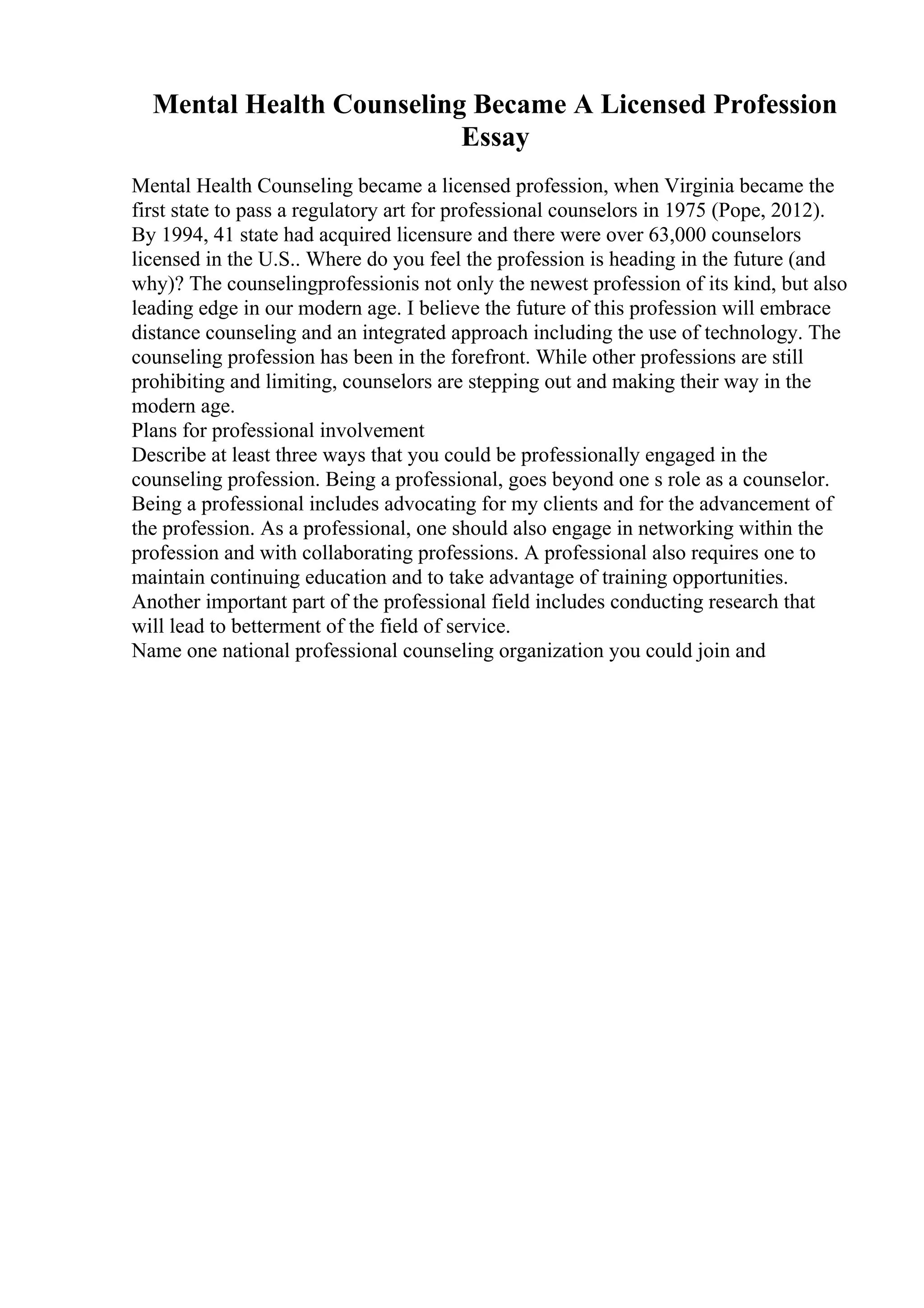 Mental Health Counseling Became A Licensed Profession
Essay
Mental Health Counseling became a licensed profession, when Virginia became the
first state to pass a regulatory art for professional counselors in 1975 (Pope, 2012).
By 1994, 41 state had acquired licensure and there were over 63,000 counselors
licensed in the U.S.. Where do you feel the profession is heading in the future (and
why)? The counselingprofessionis not only the newest profession of its kind, but also
leading edge in our modern age. I believe the future of this profession will embrace
distance counseling and an integrated approach including the use of technology. The
counseling profession has been in the forefront. While other professions are still
prohibiting and limiting, counselors are stepping out and making their way in the
modern age.
Plans for professional involvement
Describe at least three ways that you could be professionally engaged in the
counseling profession. Being a professional, goes beyond one s role as a counselor.
Being a professional includes advocating for my clients and for the advancement of
the profession. As a professional, one should also engage in networking within the
profession and with collaborating professions. A professional also requires one to
maintain continuing education and to take advantage of training opportunities.
Another important part of the professional field includes conducting research that
will lead to betterment of the field of service.
Name one national professional counseling organization you could join and
 