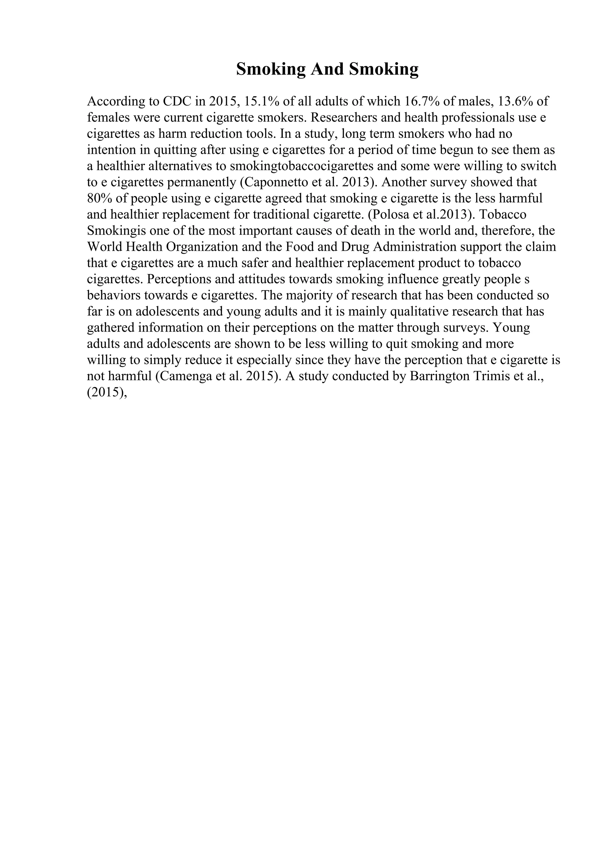 Smoking And Smoking
According to CDC in 2015, 15.1% of all adults of which 16.7% of males, 13.6% of
females were current cigarette smokers. Researchers and health professionals use e
cigarettes as harm reduction tools. In a study, long term smokers who had no
intention in quitting after using e cigarettes for a period of time begun to see them as
a healthier alternatives to smokingtobaccocigarettes and some were willing to switch
to e cigarettes permanently (Caponnetto et al. 2013). Another survey showed that
80% of people using e cigarette agreed that smoking e cigarette is the less harmful
and healthier replacement for traditional cigarette. (Polosa et al.2013). Tobacco
Smokingis one of the most important causes of death in the world and, therefore, the
World Health Organization and the Food and Drug Administration support the claim
that e cigarettes are a much safer and healthier replacement product to tobacco
cigarettes. Perceptions and attitudes towards smoking influence greatly people s
behaviors towards e cigarettes. The majority of research that has been conducted so
far is on adolescents and young adults and it is mainly qualitative research that has
gathered information on their perceptions on the matter through surveys. Young
adults and adolescents are shown to be less willing to quit smoking and more
willing to simply reduce it especially since they have the perception that e cigarette is
not harmful (Camenga et al. 2015). A study conducted by Barrington Trimis et al.,
(2015),
 