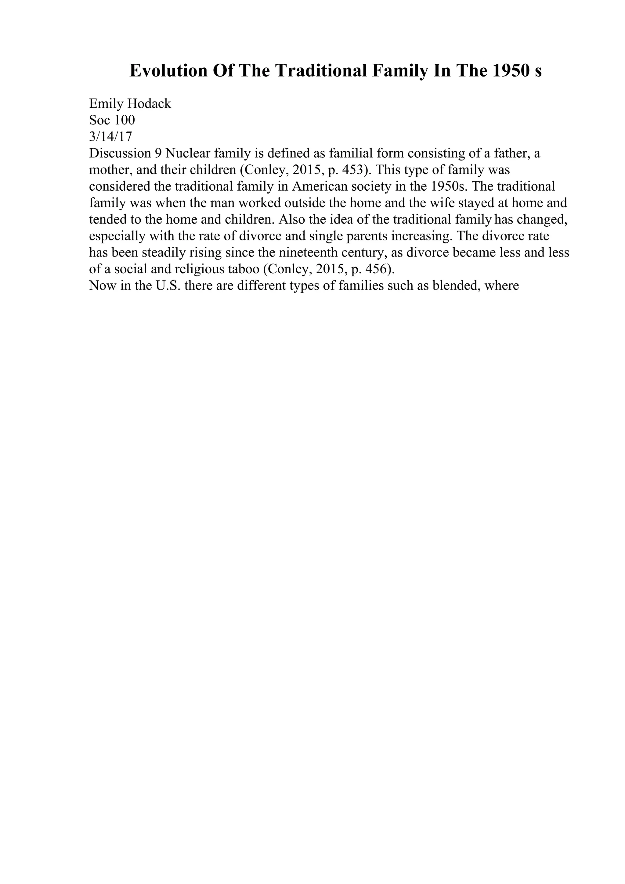 Evolution Of The Traditional Family In The 1950 s
Emily Hodack
Soc 100
3/14/17
Discussion 9 Nuclear family is defined as familial form consisting of a father, a
mother, and their children (Conley, 2015, p. 453). This type of family was
considered the traditional family in American society in the 1950s. The traditional
family was when the man worked outside the home and the wife stayed at home and
tended to the home and children. Also the idea of the traditional family has changed,
especially with the rate of divorce and single parents increasing. The divorce rate
has been steadily rising since the nineteenth century, as divorce became less and less
of a social and religious taboo (Conley, 2015, p. 456).
Now in the U.S. there are different types of families such as blended, where
 