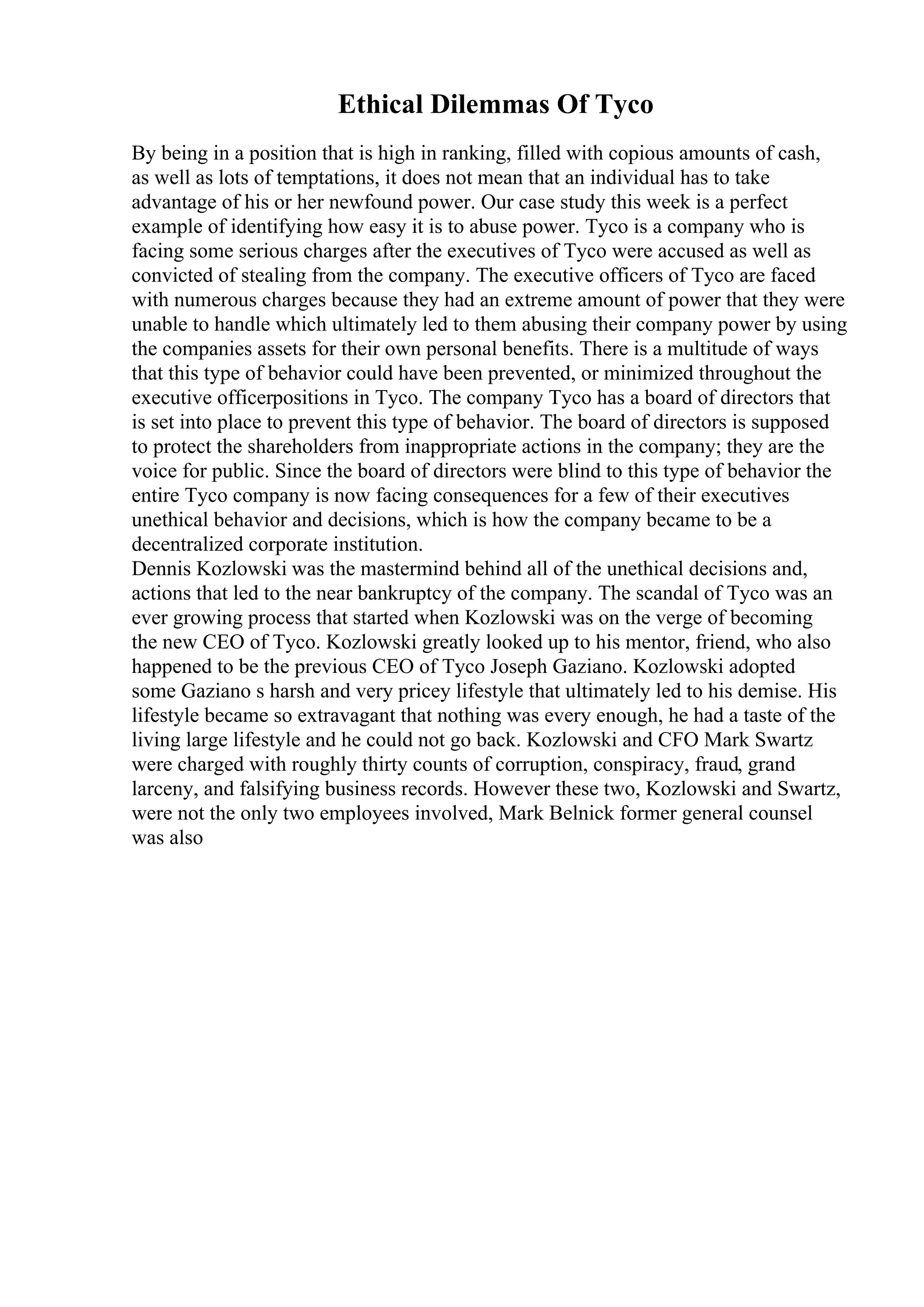Ethical Dilemmas Of Tyco
By being in a position that is high in ranking, filled with copious amounts of cash,
as well as lots of temptations, it does not mean that an individual has to take
advantage of his or her newfound power. Our case study this week is a perfect
example of identifying how easy it is to abuse power. Tyco is a company who is
facing some serious charges after the executives of Tyco were accused as well as
convicted of stealing from the company. The executive officers of Tyco are faced
with numerous charges because they had an extreme amount of power that they were
unable to handle which ultimately led to them abusing their company power by using
the companies assets for their own personal benefits. There is a multitude of ways
that this type of behavior could have been prevented, or minimized throughout the
executive officerpositions in Tyco. The company Tyco has a board of directors that
is set into place to prevent this type of behavior. The board of directors is supposed
to protect the shareholders from inappropriate actions in the company; they are the
voice for public. Since the board of directors were blind to this type of behavior the
entire Tyco company is now facing consequences for a few of their executives
unethical behavior and decisions, which is how the company became to be a
decentralized corporate institution.
Dennis Kozlowski was the mastermind behind all of the unethical decisions and,
actions that led to the near bankruptcy of the company. The scandal of Tyco was an
ever growing process that started when Kozlowski was on the verge of becoming
the new CEO of Tyco. Kozlowski greatly looked up to his mentor, friend, who also
happened to be the previous CEO of Tyco Joseph Gaziano. Kozlowski adopted
some Gaziano s harsh and very pricey lifestyle that ultimately led to his demise. His
lifestyle became so extravagant that nothing was every enough, he had a taste of the
living large lifestyle and he could not go back. Kozlowski and CFO Mark Swartz
were charged with roughly thirty counts of corruption, conspiracy, fraud, grand
larceny, and falsifying business records. However these two, Kozlowski and Swartz,
were not the only two employees involved, Mark Belnick former general counsel
was also
 