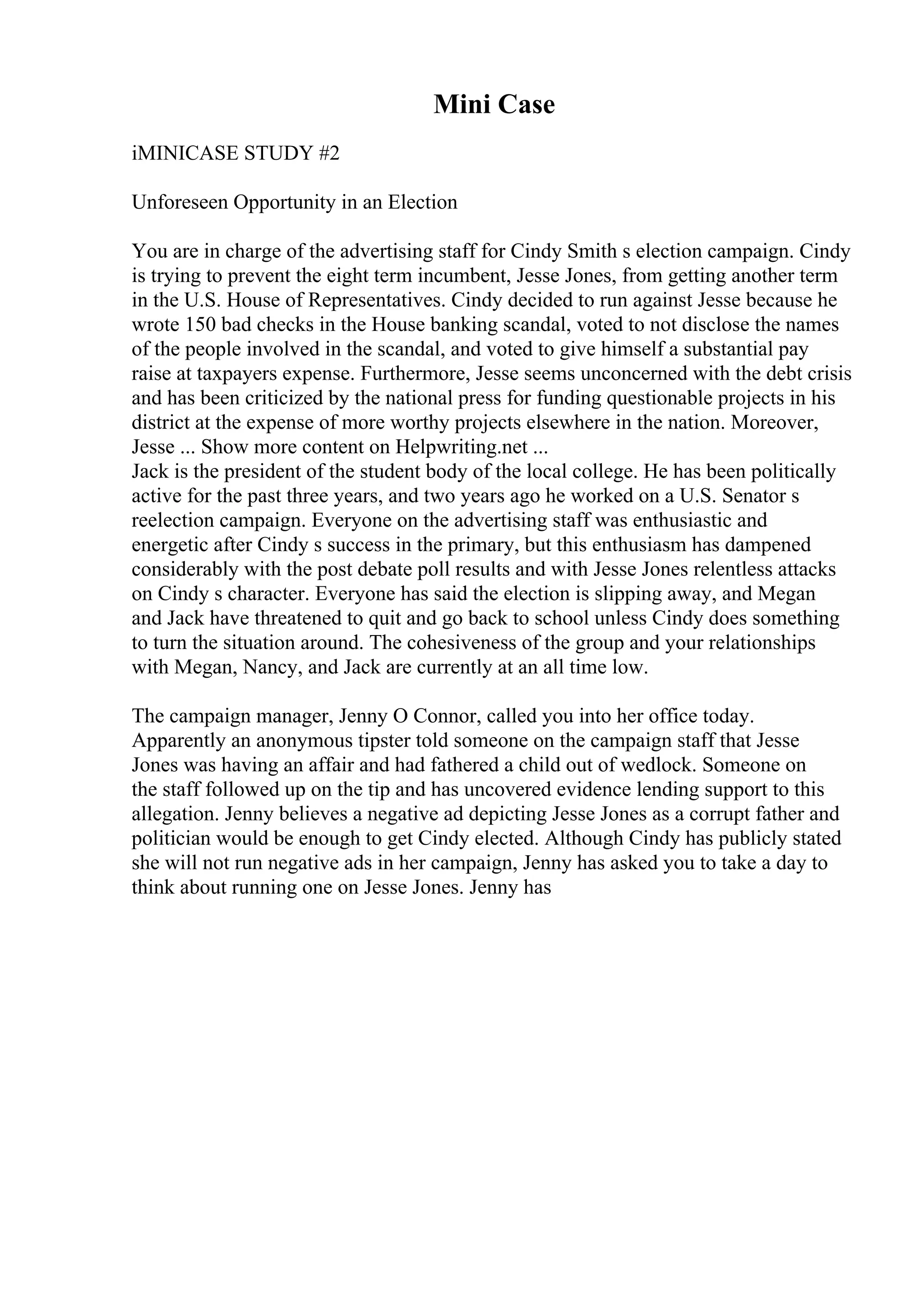 Mini Case
iMINICASE STUDY #2
Unforeseen Opportunity in an Election
You are in charge of the advertising staff for Cindy Smith s election campaign. Cindy
is trying to prevent the eight term incumbent, Jesse Jones, from getting another term
in the U.S. House of Representatives. Cindy decided to run against Jesse because he
wrote 150 bad checks in the House banking scandal, voted to not disclose the names
of the people involved in the scandal, and voted to give himself a substantial pay
raise at taxpayers expense. Furthermore, Jesse seems unconcerned with the debt crisis
and has been criticized by the national press for funding questionable projects in his
district at the expense of more worthy projects elsewhere in the nation. Moreover,
Jesse ... Show more content on Helpwriting.net ...
Jack is the president of the student body of the local college. He has been politically
active for the past three years, and two years ago he worked on a U.S. Senator s
reelection campaign. Everyone on the advertising staff was enthusiastic and
energetic after Cindy s success in the primary, but this enthusiasm has dampened
considerably with the post debate poll results and with Jesse Jones relentless attacks
on Cindy s character. Everyone has said the election is slipping away, and Megan
and Jack have threatened to quit and go back to school unless Cindy does something
to turn the situation around. The cohesiveness of the group and your relationships
with Megan, Nancy, and Jack are currently at an all time low.
The campaign manager, Jenny O Connor, called you into her office today.
Apparently an anonymous tipster told someone on the campaign staff that Jesse
Jones was having an affair and had fathered a child out of wedlock. Someone on
the staff followed up on the tip and has uncovered evidence lending support to this
allegation. Jenny believes a negative ad depicting Jesse Jones as a corrupt father and
politician would be enough to get Cindy elected. Although Cindy has publicly stated
she will not run negative ads in her campaign, Jenny has asked you to take a day to
think about running one on Jesse Jones. Jenny has
 
