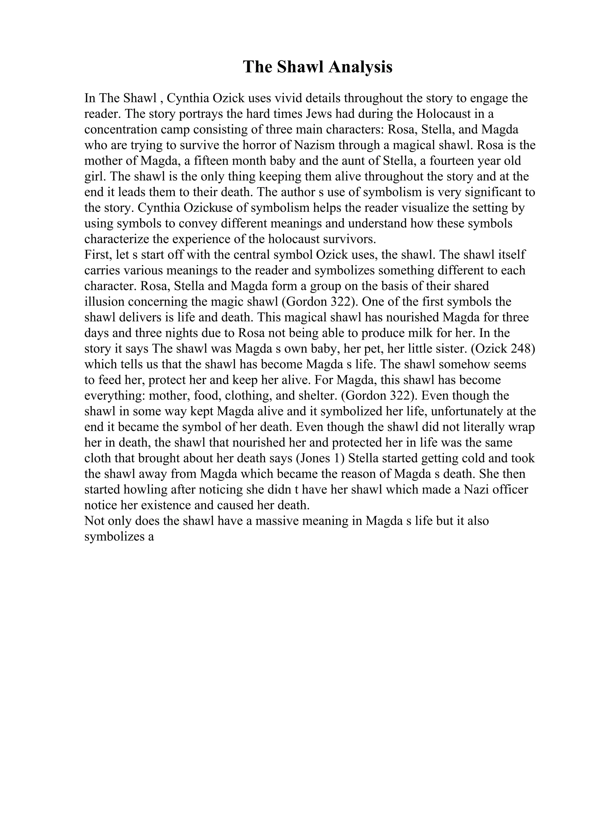 The Shawl Analysis
In The Shawl , Cynthia Ozick uses vivid details throughout the story to engage the
reader. The story portrays the hard times Jews had during the Holocaust in a
concentration camp consisting of three main characters: Rosa, Stella, and Magda
who are trying to survive the horror of Nazism through a magical shawl. Rosa is the
mother of Magda, a fifteen month baby and the aunt of Stella, a fourteen year old
girl. The shawl is the only thing keeping them alive throughout the story and at the
end it leads them to their death. The author s use of symbolism is very significant to
the story. Cynthia Ozickuse of symbolism helps the reader visualize the setting by
using symbols to convey different meanings and understand how these symbols
characterize the experience of the holocaust survivors.
First, let s start off with the central symbol Ozick uses, the shawl. The shawl itself
carries various meanings to the reader and symbolizes something different to each
character. Rosa, Stella and Magda form a group on the basis of their shared
illusion concerning the magic shawl (Gordon 322). One of the first symbols the
shawl delivers is life and death. This magical shawl has nourished Magda for three
days and three nights due to Rosa not being able to produce milk for her. In the
story it says The shawl was Magda s own baby, her pet, her little sister. (Ozick 248)
which tells us that the shawl has become Magda s life. The shawl somehow seems
to feed her, protect her and keep her alive. For Magda, this shawl has become
everything: mother, food, clothing, and shelter. (Gordon 322). Even though the
shawl in some way kept Magda alive and it symbolized her life, unfortunately at the
end it became the symbol of her death. Even though the shawl did not literally wrap
her in death, the shawl that nourished her and protected her in life was the same
cloth that brought about her death says (Jones 1) Stella started getting cold and took
the shawl away from Magda which became the reason of Magda s death. She then
started howling after noticing she didn t have her shawl which made a Nazi officer
notice her existence and caused her death.
Not only does the shawl have a massive meaning in Magda s life but it also
symbolizes a
 