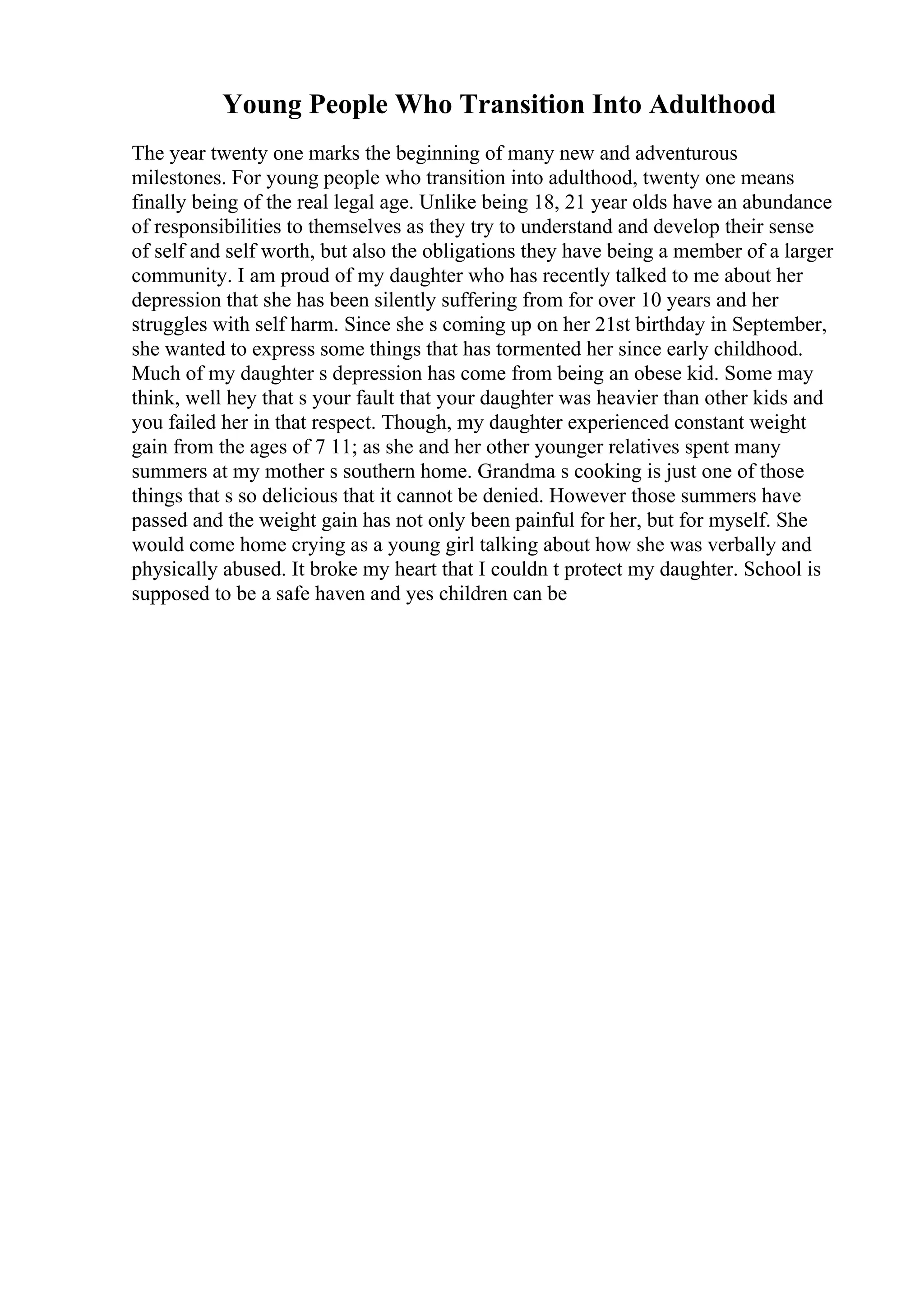 Young People Who Transition Into Adulthood
The year twenty one marks the beginning of many new and adventurous
milestones. For young people who transition into adulthood, twenty one means
finally being of the real legal age. Unlike being 18, 21 year olds have an abundance
of responsibilities to themselves as they try to understand and develop their sense
of self and self worth, but also the obligations they have being a member of a larger
community. I am proud of my daughter who has recently talked to me about her
depression that she has been silently suffering from for over 10 years and her
struggles with self harm. Since she s coming up on her 21st birthday in September,
she wanted to express some things that has tormented her since early childhood.
Much of my daughter s depression has come from being an obese kid. Some may
think, well hey that s your fault that your daughter was heavier than other kids and
you failed her in that respect. Though, my daughter experienced constant weight
gain from the ages of 7 11; as she and her other younger relatives spent many
summers at my mother s southern home. Grandma s cooking is just one of those
things that s so delicious that it cannot be denied. However those summers have
passed and the weight gain has not only been painful for her, but for myself. She
would come home crying as a young girl talking about how she was verbally and
physically abused. It broke my heart that I couldn t protect my daughter. School is
supposed to be a safe haven and yes children can be
 