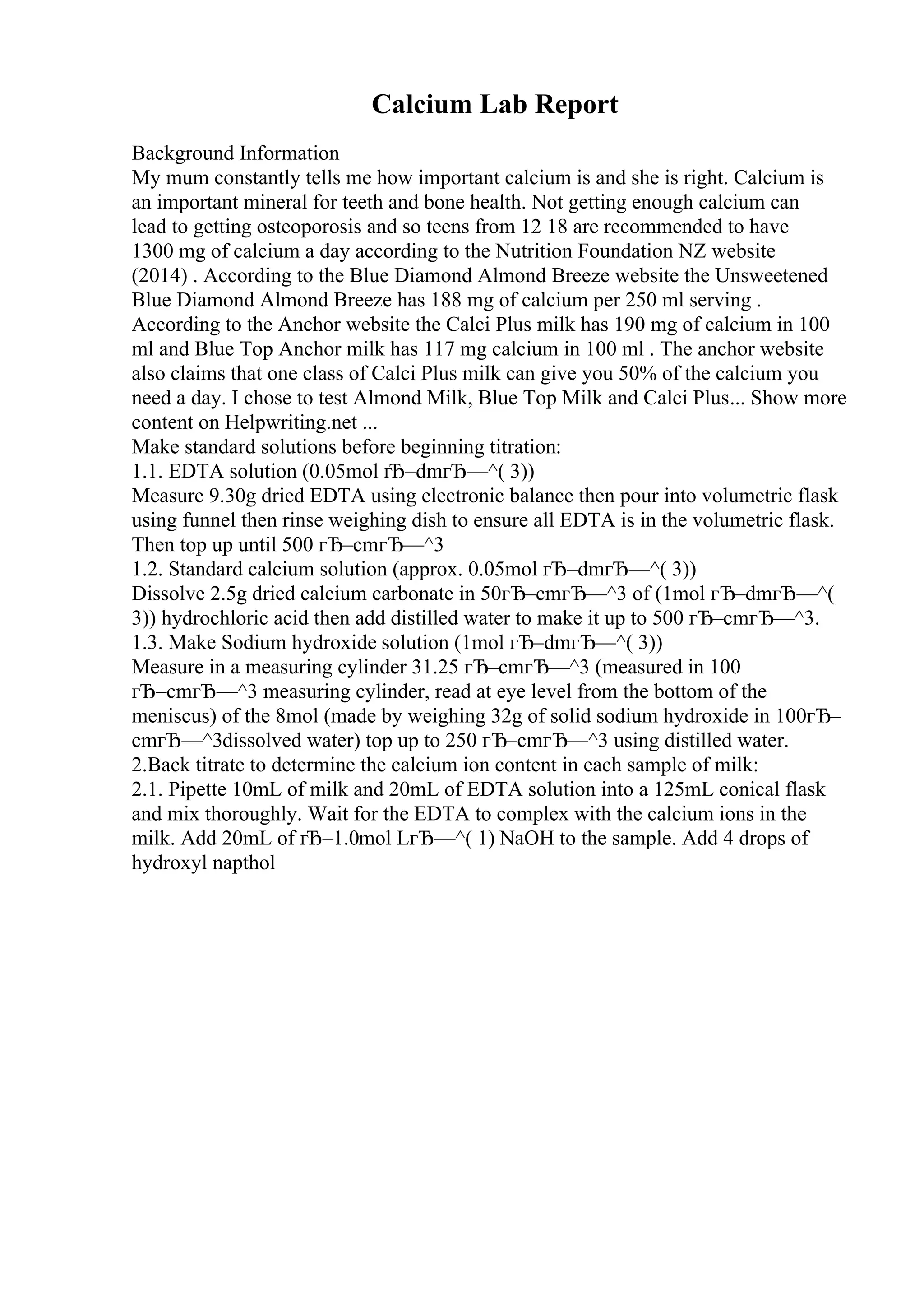Calcium Lab Report
Background Information
My mum constantly tells me how important calcium is and she is right. Calcium is
an important mineral for teeth and bone health. Not getting enough calcium can
lead to getting osteoporosis and so teens from 12 18 are recommended to have
1300 mg of calcium a day according to the Nutrition Foundation NZ website
(2014) . According to the Blue Diamond Almond Breeze website the Unsweetened
Blue Diamond Almond Breeze has 188 mg of calcium per 250 ml serving .
According to the Anchor website the Calci Plus milk has 190 mg of calcium in 100
ml and Blue Top Anchor milk has 117 mg calcium in 100 ml . The anchor website
also claims that one class of Calci Plus milk can give you 50% of the calcium you
need a day. I chose to test Almond Milk, Blue Top Milk and Calci Plus... Show more
content on Helpwriting.net ...
Make standard solutions before beginning titration:
1.1. EDTA solution (0.05mol гЂ–dmгЂ—^( 3))
Measure 9.30g dried EDTA using electronic balance then pour into volumetric flask
using funnel then rinse weighing dish to ensure all EDTA is in the volumetric flask.
Then top up until 500 гЂ–cmгЂ—^3
1.2. Standard calcium solution (approx. 0.05mol гЂ–dmгЂ—^( 3))
Dissolve 2.5g dried calcium carbonate in 50гЂ–cmгЂ—^3 of (1mol гЂ–dmгЂ—^(
3)) hydrochloric acid then add distilled water to make it up to 500 гЂ–cmгЂ—^3.
1.3. Make Sodium hydroxide solution (1mol гЂ–dmгЂ—^( 3))
Measure in a measuring cylinder 31.25 гЂ–cmгЂ—^3 (measured in 100
гЂ–cmгЂ—^3 measuring cylinder, read at eye level from the bottom of the
meniscus) of the 8mol (made by weighing 32g of solid sodium hydroxide in 100гЂ–
cmгЂ—^3dissolved water) top up to 250 гЂ–cmгЂ—^3 using distilled water.
2.Back titrate to determine the calcium ion content in each sample of milk:
2.1. Pipette 10mL of milk and 20mL of EDTA solution into a 125mL conical flask
and mix thoroughly. Wait for the EDTA to complex with the calcium ions in the
milk. Add 20mL of гЂ–1.0mol LгЂ—^( 1) NaOH to the sample. Add 4 drops of
hydroxyl napthol
 