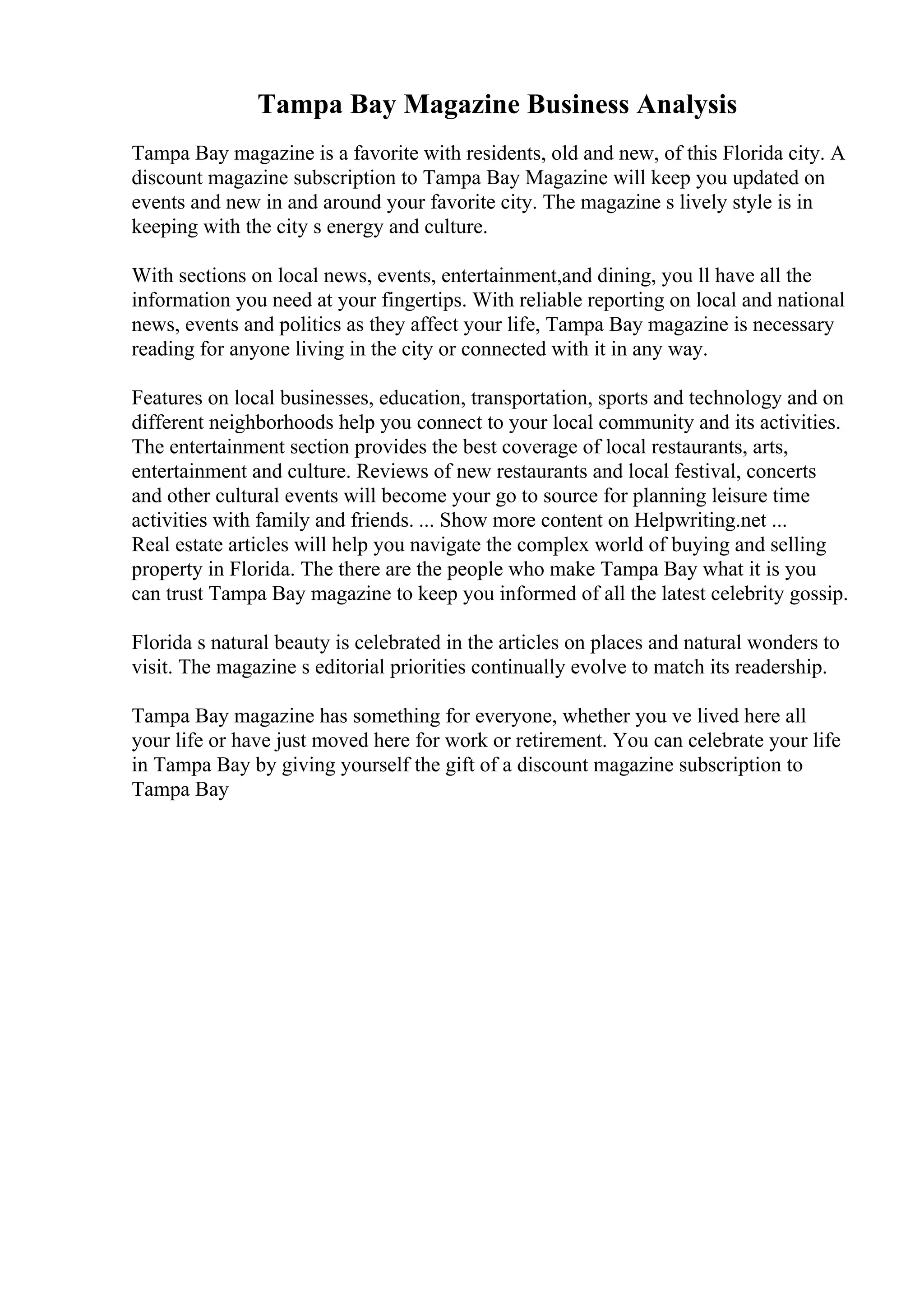 Tampa Bay Magazine Business Analysis
Tampa Bay magazine is a favorite with residents, old and new, of this Florida city. A
discount magazine subscription to Tampa Bay Magazine will keep you updated on
events and new in and around your favorite city. The magazine s lively style is in
keeping with the city s energy and culture.
With sections on local news, events, entertainment,and dining, you ll have all the
information you need at your fingertips. With reliable reporting on local and national
news, events and politics as they affect your life, Tampa Bay magazine is necessary
reading for anyone living in the city or connected with it in any way.
Features on local businesses, education, transportation, sports and technology and on
different neighborhoods help you connect to your local community and its activities.
The entertainment section provides the best coverage of local restaurants, arts,
entertainment and culture. Reviews of new restaurants and local festival, concerts
and other cultural events will become your go to source for planning leisure time
activities with family and friends. ... Show more content on Helpwriting.net ...
Real estate articles will help you navigate the complex world of buying and selling
property in Florida. The there are the people who make Tampa Bay what it is you
can trust Tampa Bay magazine to keep you informed of all the latest celebrity gossip.
Florida s natural beauty is celebrated in the articles on places and natural wonders to
visit. The magazine s editorial priorities continually evolve to match its readership.
Tampa Bay magazine has something for everyone, whether you ve lived here all
your life or have just moved here for work or retirement. You can celebrate your life
in Tampa Bay by giving yourself the gift of a discount magazine subscription to
Tampa Bay
 