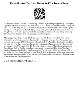 Theme Between The Great Gatsby And The Truman Dream
The American Dream, a concept of which every American is granted equal opportunity allowing the
highest aspirations to be achieved and every person to live a better, richer and fuller life. Throughout
films The Great Gatsby and The Truman Show directors Baz Luhrman and Peter Weir both depict a
message to society presenting the unfulfilling reality of this pursuit. Both directors present this idea
through the use of stylistic features, film techniques and conventions including setting, costuming,
characterisation, structure, style, camera angles, sound and lighting.
When comparing settings between The Great Gatsby and The Truman Show both films are very
different however both communicate the same idea of the perfect lifestyle of the American dream.
Luhrman uses a wealthy 1920 s lifestyle set in Long Island, New York City, dividing the island into
two areas known as the west egg and the east egg which can also be represented as old money and
new money. In the 1920 s and still to this day Long Island was home of the rich and famous upper
class citizens. Early in the film the audience is presented with an establishing shot of Gatsby s
mansion. Nick describes Gatsby s mansion by saying, The one on my right was a colossal affair by
any standard it was a factual imitation of some Hotel de Ville in Normandy, with a tower on one side,
spanking new under a thin beard of raw ivy, and a marble swimming pool, and more than forty acres
of lawn and garden. Gatsby s mansion
... Get more on HelpWriting.net ...
 