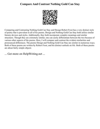 Compare And Contrast Nothing Gold Can Stay
Comparing and Contrasting Nothing Gold Can Stay and Design Robert Frost has a very distinct style
of poetry that is prevalent in all of his poems. Design and Nothing Gold Can Stay both utilize similar
literary devices and styles. Additionally, they both incorporate complex meanings and similar
structures. Though they are extremely similar, one can easily differentiate between the two because of
various other aspects of the poems. Here, I will compare and contrast the evident similarities and
pronounced differences. The poems Design and Nothing Gold Can Stay are similar in numerous ways.
Both of these poems are written by Robert Frost, and his distinct outlook on life. Both of these poems
are about fairly simple objects
... Get more on HelpWriting.net ...
 