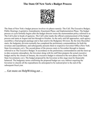 The State Of New York s Budget Process
The State of New York s budget process involves six phases namely: The Call; The Executive Budget;
Public Hearings; Legislative Amendments; Enactment Phase; and Implementation Phase. The budget
process or cycle formally begins after the budget director issues the memorandum policy referred to as
The Call Letter to heads of agencies. The Call Letter marks the official commencement of the budget
process and starts at August and last through to October. As the early mid fall approaches, each agency
assembles a final program package and is then send to the Budgetary Division. By the time December
starts, the budgetary division normally has completed the preliminary commendations for both the
revenues and expenditures, and subsequently presents them to respective Governor Office (New York
State Government, n.d.). The second phase of the process starts in November through to January
referred to as The Executive Budget. In accordance to the preliminary commendations and the most up
to date economic atmosphere, the Governor along with his staff then prepares the actual executive
budget and by the closure of January, the executive budget is released to the next phase (New York
State Government, n.d.). The budget proposed by the Governor at this stage must be financially
balanced. The budgetary terms confirming the proposed budget are very indirect requiring the
Governor to classify all the expenditures he anticipated to be realized prior to the end of the
subsequent fiscal year.
... Get more on HelpWriting.net ...
 