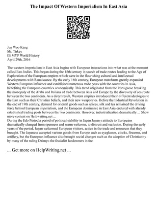 The Impact Of Western Imperialism In East Asia
Jun Woo Kang
Mr. Tirkey
IB MYP World History
April 29th, 2016
The western imperialism in East Asia begins with European interactions into what was at the moment
called East Indies. This began during the 15th century in search of trade routes leading to the Age of
Exploration of the European empires which were in the flourishing cultural and intellectual
developments with Renaissance. By the early 16th century, European merchants greatly expanded
Western European influence and established numerous trade posts with the countries in Asia,
benefiting the European countries economically. This trend originated from the Portuguese breaking
the monopoly of the Arabs and Italians of trade between Asia and Europe by the discovery of sea route
between the two continents. As a direct result, Western empires introduced their different ideologies to
the East such as their Christian beliefs, and their new weaponries. Before the Industrial Revolution in
the end of 19th century, demand for oriental goods such as spices, silk and tea remained the driving
force behind European imperialism, and the European dominance in East Asia endured with already
established trading posts between the two continents. However, industrialization dramatically ... Show
more content on Helpwriting.net ...
During the Edo Period a period of political stability in Japan Japan s attitude to Europeans
dramatically changed from openness and warm welcome, to distrust and seclusion. During the early
years of the period, Japan welcomed European visitors, active in the trade and resources that they
brought. The Japanese accepted various goods from Europe such as eyeglasses, clocks, firearms, and
artillery, but the European influence also brought social changes such as the adoption of Christianity
by many of the ruling Daimyo the feudalist landowners in the
... Get more on HelpWriting.net ...
 