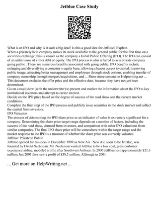 Jetblue Case Study
What is an IPO and why is it such a big deal? Is this a good idea for JetBlue? Explain.
When a privately held company makes its stock available to the general public for the first time on a
securities exchange, this is known as the company s Initial Public Offering (IPO). The IPO can consist
of an initial issue of either debt or equity. The IPO process is also referred to as a private company
going public . There are numerous benefits associated with going public. IPO benefits include
enlarging and diversifying a company s equity base, allowing cheaper access to capital, improving
public image, attracting better management and employees through stock options, enabling transfer of
company ownership through mergers/acquisitions, and ... Show more content on Helpwriting.net ...
This document excludes the offer price and the effective date, because they have not yet been
determined.
Go on a road show (with the underwriter) to present and market the information about the IPO to key
institutional investors and attempt to create interest.
Decide on the IPO price based on the degree of success of the road show and the current market
conditions.
Complete the final step of the IPO process and publicly issue securities in the stock market and collect
the capital from investors.
IPO Valuation
The process of determining the IPO share price as an indicator of value is extremely significant for a
company. Determining the share price target range depends on a number of factors, including the
success of the road show, demand from investors, and comparison with other IPO valuations from
similar companies. The final IPO share price will be somewhere within the target range and the
market response to the IPO is a measure of whether the share price was correctly valuated.
JetBlue: Private to Public
JetBlue opened for business in December 1999 as New Air . New Air, soon to be JetBlue, was
founded by David Neeleman. Mr. Neeleman wanted JetBlue to be a low cost, great customer
experience airline, modeled a little after Southwest Airlines. In 2000 JetBlue lost approximately $21.3
million, but 2001 they saw a profit of $38.5 million. Although in 2001
... Get more on HelpWriting.net ...
 