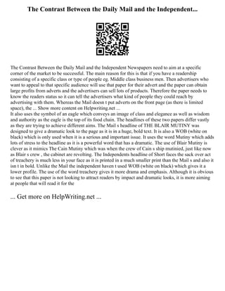 The Contrast Between the Daily Mail and the Independent...
The Contrast Between the Daily Mail and the Independent Newspapers need to aim at a specific
corner of the market to be successful. The main reason for this is that if you have a readership
consisting of a specific class or type of people eg. Middle class business men. Then advertisers who
want to appeal to that specific audience will use that paper for their advert and the paper can obtain
large profits from adverts and the advertisers can sell lots of products. Therefore the paper needs to
know the readers status so it can tell the advertisers what kind of people they could reach by
advertising with them. Whereas the Mail doesn t put adverts on the front page (as there is limited
space), the ... Show more content on Helpwriting.net ...
It also uses the symbol of an eagle which conveys an image of class and elegance as well as wisdom
and authority as the eagle is the top of its food chain. The headlines of these two papers differ vastly
as they are trying to achieve different aims. The Mail s headline of THE BLAIR MUTINY was
designed to give a dramatic look to the page as it is in a huge, bold text. It is also a WOB (white on
black) which is only used when it is a serious and important issue. It uses the word Mutiny which adds
lots of stress to the headline as it is a powerful word that has a dramatic. The use of Blair Mutiny is
clever as it mimics The Cain Mutiny which was when the crew of Cain s ship mutinied, just like now
as Blair s crew , the cabinet are revolting. The Independents headline of Short faces the sack over act
of treachery is much less in your face as it is printed in a much smaller print than the Mail s and also it
isn t in bold. Unlike the Mail the independent haven t used WOB (white on black) which gives it a
lower profile. The use of the word treachery gives it more drama and emphasis. Although it is obvious
to see that this paper is not looking to attract readers by impact and dramatic looks, it is more aiming
at people that will read it for the
... Get more on HelpWriting.net ...
 