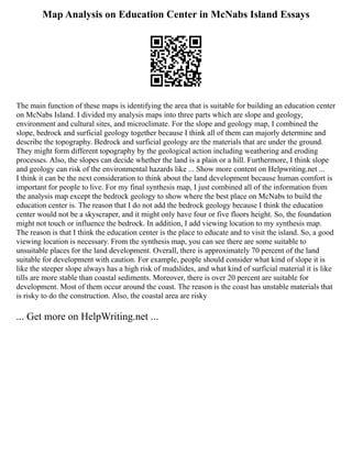 Map Analysis on Education Center in McNabs Island Essays
The main function of these maps is identifying the area that is suitable for building an education center
on McNabs Island. I divided my analysis maps into three parts which are slope and geology,
environment and cultural sites, and microclimate. For the slope and geology map, I combined the
slope, bedrock and surficial geology together because I think all of them can majorly determine and
describe the topography. Bedrock and surficial geology are the materials that are under the ground.
They might form different topography by the geological action including weathering and eroding
processes. Also, the slopes can decide whether the land is a plain or a hill. Furthermore, I think slope
and geology can risk of the environmental hazards like ... Show more content on Helpwriting.net ...
I think it can be the next consideration to think about the land development because human comfort is
important for people to live. For my final synthesis map, I just combined all of the information from
the analysis map except the bedrock geology to show where the best place on McNabs to build the
education center is. The reason that I do not add the bedrock geology because I think the education
center would not be a skyscraper, and it might only have four or five floors height. So, the foundation
might not touch or influence the bedrock. In addition, I add viewing location to my synthesis map.
The reason is that I think the education center is the place to educate and to visit the island. So, a good
viewing location is necessary. From the synthesis map, you can see there are some suitable to
unsuitable places for the land development. Overall, there is approximately 70 percent of the land
suitable for development with caution. For example, people should consider what kind of slope it is
like the steeper slope always has a high risk of mudslides, and what kind of surficial material it is like
tills are more stable than coastal sediments. Moreover, there is over 20 percent are suitable for
development. Most of them occur around the coast. The reason is the coast has unstable materials that
is risky to do the construction. Also, the coastal area are risky
... Get more on HelpWriting.net ...
 