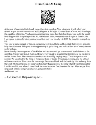 I Have Gone At Camp
At the end of every night of church camp, there is a campfire. Your sit around it with all of your
friends as you become mesmerized by looking out in the night sky at millions of stars, and listening to
the crackling of the fire. You become content as time stops. For that short hour every night the world
is telling you that everything will be ok, just breathe. Then you realize what is right in front of you.
I have gone to camp for nine years now and this past year on July 1st, 2015 the campfire changed my
life.
This year at camp instead of being a camper my best friend Julia and I decided that we were going to
help cook for camp. This gave us the opportunity to go to camp, and make a little bit of money to save
up for college.
It was dark by time we got out of the kitchen and we went and got our coats and headed down to the
campfire. We saw our friends Kent and Brody. They saved us a seat in the front row, so we ran down
and sat beside them. Once everyone was there we started by singing songs. These songs were not
normal. We sang loud to the King of Kings and Lord of Lords. We danced, we sang, and we all had
smiles on our faces. Then came the slow songs. We swayed back and forth side by side and sang from
the heart. My favorite song we sang was Sanctuary because it was the song where I was thanking the
Lord for my life, and where I could think back and see what God has done for me. After we got done
singing all of these songs we sat down, got comfortable.
As Hannah, one
... Get more on HelpWriting.net ...
 