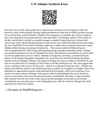 J. D. Salinger Synthesis Essay
Over the course of life, many people have experienced a traumatic event or tragedy in their life.
However, many of those people develop coping mechanisms to deal with its effects on their everyday
life as well as their overall mentality. Whether it be courageous or cowardly, they will use whatever
they can to help deal with the pain that has come upon them. J.D Salinger, author of The Catcher in
the Rye, and Holden Caulfield, an unstable teenager constantly being kicked out of school after
school, have both suffered through traumatic events in their lives which had affected them later along
the road. World War II took hold of Salinger, made him a soldier and even greatly affected his sanity.
Holden suffered during a crucial growth period in ... Show more content on Helpwriting.net ...
After he graduated from Valley Forge and beginning another attempt at attending college, Salinger
was pushed by professor he met at Columbia University. Whit Burnett convinced him to use his skills
to write for publications such as Colliers, Saturday Evening Post, and Story, as mentioned by the
editors of J.D Salinger Biography, Biography.com. In an interview with David Shields and Shane
Salerno on their biography, Salinger, they spoke of Salinger serving as a soldier in World War II, and
how he was believed to be working on The Catcher in the Rye during the war. They also suggest that
to him, working on the novel at the time was, ...almost as a talisman to keep him alive... Shields and
Salerno also add that when he was finished and ready to publish, he struggled even further. One of the
publishers he approached to get his work published hurt him deeply, which even could have even
caused even more reason to Salinger s later actions. After he had published the novel, he did not
expect as much fame as he received and soon became overwhelmed. This fame is what caused his
later isolation from the rest of the world, success he had seemingly craved early in life became
something he ran away from once it came (Biography.com). After his isolation, Salinger later died,
married to his final wife, Colleen
... Get more on HelpWriting.net ...
 