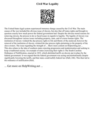 Civil War Legality
The United States legal system experienced immense change caused by the Civil War. The main
causes of the war included the obvious issue of slavery, but also that off states rights and brought to
question exactly how much power the federal government had. Despite the obvious moral reasons for
removing slavery, the process to do so faced issues in regards to legality. The legality of slavery was
discussed throughout various issues including property, state, and of course human rights. The
institution of slavery violated the due process rights to life and liberty of the enslaved, however the
removal of the institution of slavery violated the due process rights pertaining to the property of the
slave owners. The issue regarding the strength of ... Show more content on Helpwriting.net ...
This also relates to the idea of southern states rejecting progression and modernization and seeking to
keep a traditional society. An example of states exercising their rights is The South Carolina
Ordinance of Nullification, enacted in 1832, which abolished tariffs on slavery put in place by the
federal government. It was argued that the federal government was acting unconstitutionally despite
significantly lowering the tariffs, and that states could nullify federal law (Hall, 246). This then led to
the ordinance of nullification (Hall,
... Get more on HelpWriting.net ...
 