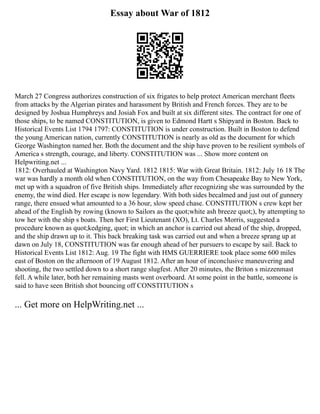 Essay about War of 1812
March 27 Congress authorizes construction of six frigates to help protect American merchant fleets
from attacks by the Algerian pirates and harassment by British and French forces. They are to be
designed by Joshua Humphreys and Josiah Fox and built at six different sites. The contract for one of
those ships, to be named CONSTITUTION, is given to Edmond Hartt s Shipyard in Boston. Back to
Historical Events List 1794 1797: CONSTITUTION is under construction. Built in Boston to defend
the young American nation, currently CONSTITUTION is nearly as old as the document for which
George Washington named her. Both the document and the ship have proven to be resilient symbols of
America s strength, courage, and liberty. CONSTITUTION was ... Show more content on
Helpwriting.net ...
1812: Overhauled at Washington Navy Yard. 1812 1815: War with Great Britain. 1812: July 16 18 The
war was hardly a month old when CONSTITUTION, on the way from Chesapeake Bay to New York,
met up with a squadron of five British ships. Immediately after recognizing she was surrounded by the
enemy, the wind died. Her escape is now legendary. With both sides becalmed and just out of gunnery
range, there ensued what amounted to a 36 hour, slow speed chase. CONSTITUTION s crew kept her
ahead of the English by rowing (known to Sailors as the quot;white ash breeze quot;), by attempting to
tow her with the ship s boats. Then her First Lieutenant (XO), Lt. Charles Morris, suggested a
procedure known as quot;kedging, quot; in which an anchor is carried out ahead of the ship, dropped,
and the ship drawn up to it. This back breaking task was carried out and when a breeze sprang up at
dawn on July 18, CONSTITUTION was far enough ahead of her pursuers to escape by sail. Back to
Historical Events List 1812: Aug. 19 The fight with HMS GUERRIERE took place some 600 miles
east of Boston on the afternoon of 19 August 1812. After an hour of inconclusive maneuvering and
shooting, the two settled down to a short range slugfest. After 20 minutes, the Briton s mizzenmast
fell. A while later, both her remaining masts went overboard. At some point in the battle, someone is
said to have seen British shot bouncing off CONSTITUTION s
... Get more on HelpWriting.net ...
 