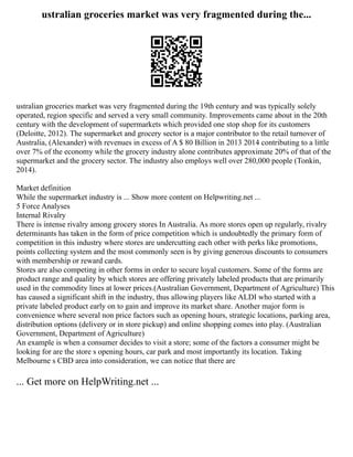 ustralian groceries market was very fragmented during the...
ustralian groceries market was very fragmented during the 19th century and was typically solely
operated, region specific and served a very small community. Improvements came about in the 20th
century with the development of supermarkets which provided one stop shop for its customers
(Deloitte, 2012). The supermarket and grocery sector is a major contributor to the retail turnover of
Australia, (Alexander) with revenues in excess of A $ 80 Billion in 2013 2014 contributing to a little
over 7% of the economy while the grocery industry alone contributes approximate 20% of that of the
supermarket and the grocery sector. The industry also employs well over 280,000 people (Tonkin,
2014).
Market definition
While the supermarket industry is ... Show more content on Helpwriting.net ...
5 Force Analyses
Internal Rivalry
There is intense rivalry among grocery stores In Australia. As more stores open up regularly, rivalry
determinants has taken in the form of price competition which is undoubtedly the primary form of
competition in this industry where stores are undercutting each other with perks like promotions,
points collecting system and the most commonly seen is by giving generous discounts to consumers
with membership or reward cards.
Stores are also competing in other forms in order to secure loyal customers. Some of the forms are
product range and quality by which stores are offering privately labeled products that are primarily
used in the commodity lines at lower prices.(Australian Government, Department of Agriculture) This
has caused a significant shift in the industry, thus allowing players like ALDI who started with a
private labeled product early on to gain and improve its market share. Another major form is
convenience where several non price factors such as opening hours, strategic locations, parking area,
distribution options (delivery or in store pickup) and online shopping comes into play. (Australian
Government, Department of Agriculture)
An example is when a consumer decides to visit a store; some of the factors a consumer might be
looking for are the store s opening hours, car park and most importantly its location. Taking
Melbourne s CBD area into consideration, we can notice that there are
... Get more on HelpWriting.net ...
 