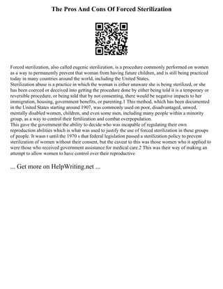 The Pros And Cons Of Forced Sterilization
Forced sterilization, also called eugenic sterilization, is a procedure commonly performed on women
as a way to permanently prevent that woman from having future children, and is still being practiced
today in many countries around the world, including the United States.
Sterilization abuse is a practice in which the woman is either unaware she is being sterilized, or she
has been coerced or deceived into getting the procedure done by either being told it is a temporary or
reversible procedure, or being told that by not consenting, there would be negative impacts to her
immigration, housing, government benefits, or parenting.1 This method, which has been documented
in the United States starting around 1907, was commonly used on poor, disadvantaged, unwed,
mentally disabled women, children, and even some men, including many people within a minority
group, as a way to control their fertilization and combat overpopulation.
This gave the government the ability to decide who was incapable of regulating their own
reproduction abilities which is what was used to justify the use of forced sterilization in these groups
of people. It wasn t until the 1970 s that federal legislation passed a sterilization policy to prevent
sterilization of women without their consent, but the caveat to this was those women who it applied to
were those who received government assistance for medical care.2 This was their way of making an
attempt to allow women to have control over their reproductive
... Get more on HelpWriting.net ...
 