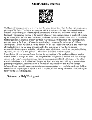 Child Custody Interests
Child custody arrangements have evolved over the years from a time when children were once seen as
property of the father. This began to change as society became more focused on the development of
children, understanding the formative years of childhood evolved into adulthood. Mothers have
historically been granted custody in the majority of custody cases as determined in nineteenth century
by the tender year s doctrine. Once the tender years doctrine had been determined to be in violation of
the fourteenth amendment the primary caretaker rule was developed based on who was the primary
caretaker prior to the divorce. With the increase in divorce rates and the legislation of Uniform
Marriage and Divorce Act of 1976 set the standard for the Best Interests of the Child. The best interest
of the child concept moved away from parental rights, focusing on several factors such as
relationships between parent and child, school and home adjustments, mental and physical wellbeing
of parents, and wishes of both parents. ... Show more content on Helpwriting.net ...
It was during this time that men began looking for work outside of the local area of farms, leaving
women behind to manage the house. This brought about a change due to the roles men took as wage
earners and women became the nurturer. Despite some vagueness of the Best Interests of the Child
concept, it has been beneficial in respecting parents rights who may have be living in nontraditional
parenting arrangements, are homosexual or have severe physical disabilities. Societal changes
influenced legal custodial arrangements to increase greater contact between fathers and their children
to decrease the negative psychological effects of divorce, such as feeling abandoned due to inadequate
time with the noncustodial parent
... Get more on HelpWriting.net ...
 