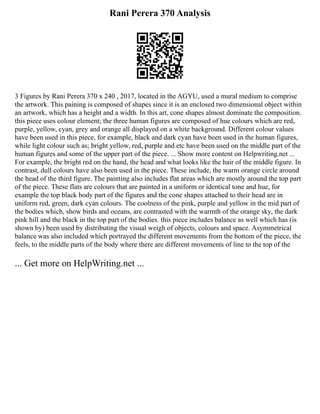 Rani Perera 370 Analysis
3 Figures by Rani Perera 370 x 240 , 2017, located in the AGYU, used a mural medium to comprise
the artwork. This paining is composed of shapes since it is an enclosed two dimensional object within
an artwork, which has a height and a width. In this art, cone shapes almost dominate the composition.
this piece uses colour element; the three human figures are composed of hue colours which are red,
purple, yellow, cyan, grey and orange all displayed on a white background. Different colour values
have been used in this piece, for example, black and dark cyan have been used in the human figures,
while light colour such as; bright yellow, red, purple and etc have been used on the middle part of the
human figures and some of the upper part of the piece. ... Show more content on Helpwriting.net ...
For example, the bright red on the hand, the head and what looks like the hair of the middle figure. In
contrast, dull colours have also been used in the piece. These include, the warm orange circle around
the head of the third figure. The painting also includes flat areas which are mostly around the top part
of the piece. These flats are colours that are painted in a uniform or identical tone and hue, for
example the top black body part of the figures and the cone shapes attached to their head are in
uniform red, green, dark cyan colours. The coolness of the pink, purple and yellow in the mid part of
the bodies which, show birds and oceans, are contrasted with the warmth of the orange sky, the dark
pink hill and the black in the top part of the bodies. this piece includes balance as well which has (is
shown by) been used by distributing the visual weigh of objects, colours and space. Asymmetrical
balance was also included which portrayed the different movements from the bottom of the piece, the
feels, to the middle parts of the body where there are different movements of line to the top of the
... Get more on HelpWriting.net ...
 