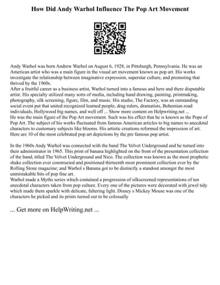 How Did Andy Warhol Influence The Pop Art Movement
Andy Warhol was born Andrew Warhol on August 6, 1928, in Pittsburgh, Pennsylvania. He was an
American artist who was a main figure in the visual art movement known as pop art. His works
investigate the relationship between imaginative expression, superstar culture, and promoting that
thrived by the 1960s.
After a fruitful career as a business artist, Warhol turned into a famous and here and there disputable
artist. His specialty utilized many sorts of media, including hand drawing, painting, printmaking,
photography, silk screening, figure, film, and music. His studio, The Factory, was an outstanding
social event put that united recognized learned people, drag rulers, dramatists, Bohemian road
individuals, Hollywood big names, and well off ... Show more content on Helpwriting.net ...
He was the main figure of the Pop Art movement. Such was his effect that he is known as the Pope of
Pop Art. The subject of his works fluctuated from famous American articles to big names to anecdotal
characters to customary subjects like blooms. His artistic creations reformed the impression of art.
Here are 10 of the most celebrated pop art depictions by the pre famous pop artist.
In the 1960s Andy Warhol was connected with the band The Velvet Underground and he turned into
their administrator in 1965. This print of banana highlighted on the front of the presentation collection
of the band, titled The Velvet Underground and Nico. The collection was known as the most prophetic
shake collection ever constructed and positioned thirteenth most prominent collection ever by the
Rolling Stone magazine; and Warhol s Banana got to be distinctly a standout amongst the most
unmistakable bits of pop fine art.
Warhol made a Myths series which contained a progression of silkscreened representations of ten
anecdotal characters taken from pop culture. Every one of the pictures were decorated with jewel tidy
which made them sparkle with delicate, faltering light. Disney s Mickey Mouse was one of the
characters he picked and its prints turned out to be colossally
... Get more on HelpWriting.net ...
 
