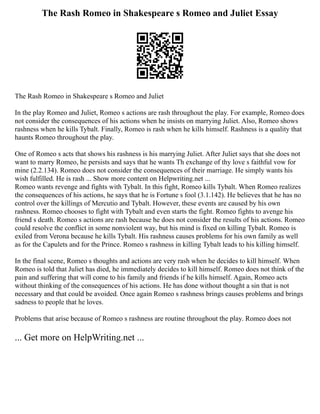The Rash Romeo in Shakespeare s Romeo and Juliet Essay
The Rash Romeo in Shakespeare s Romeo and Juliet
In the play Romeo and Juliet, Romeo s actions are rash throughout the play. For example, Romeo does
not consider the consequences of his actions when he insists on marrying Juliet. Also, Romeo shows
rashness when he kills Tybalt. Finally, Romeo is rash when he kills himself. Rashness is a quality that
haunts Romeo throughout the play.
One of Romeo s acts that shows his rashness is his marrying Juliet. After Juliet says that she does not
want to marry Romeo, he persists and says that he wants Th exchange of thy love s faithful vow for
mine (2.2.134). Romeo does not consider the consequences of their marriage. He simply wants his
wish fulfilled. He is rash ... Show more content on Helpwriting.net ...
Romeo wants revenge and fights with Tybalt. In this fight, Romeo kills Tybalt. When Romeo realizes
the consequences of his actions, he says that he is Fortune s fool (3.1.142). He believes that he has no
control over the killings of Mercutio and Tybalt. However, these events are caused by his own
rashness. Romeo chooses to fight with Tybalt and even starts the fight. Romeo fights to avenge his
friend s death. Romeo s actions are rash because he does not consider the results of his actions. Romeo
could resolve the conflict in some nonviolent way, but his mind is fixed on killing Tybalt. Romeo is
exiled from Verona because he kills Tybalt. His rashness causes problems for his own family as well
as for the Capulets and for the Prince. Romeo s rashness in killing Tybalt leads to his killing himself.
In the final scene, Romeo s thoughts and actions are very rash when he decides to kill himself. When
Romeo is told that Juliet has died, he immediately decides to kill himself. Romeo does not think of the
pain and suffering that will come to his family and friends if he kills himself. Again, Romeo acts
without thinking of the consequences of his actions. He has done without thought a sin that is not
necessary and that could be avoided. Once again Romeo s rashness brings causes problems and brings
sadness to people that he loves.
Problems that arise because of Romeo s rashness are routine throughout the play. Romeo does not
... Get more on HelpWriting.net ...
 