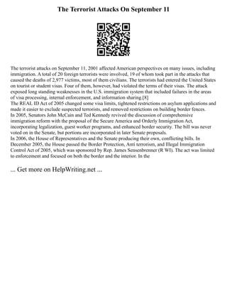 The Terrorist Attacks On September 11
The terrorist attacks on September 11, 2001 affected American perspectives on many issues, including
immigration. A total of 20 foreign terrorists were involved, 19 of whom took part in the attacks that
caused the deaths of 2,977 victims, most of them civilians. The terrorists had entered the United States
on tourist or student visas. Four of them, however, had violated the terms of their visas. The attack
exposed long standing weaknesses in the U.S. immigration system that included failures in the areas
of visa processing, internal enforcement, and information sharing.[8]
The REAL ID Act of 2005 changed some visa limits, tightened restrictions on asylum applications and
made it easier to exclude suspected terrorists, and removed restrictions on building border fences.
In 2005, Senators John McCain and Ted Kennedy revived the discussion of comprehensive
immigration reform with the proposal of the Secure America and Orderly Immigration Act,
incorporating legalization, guest worker programs, and enhanced border security. The bill was never
voted on in the Senate, but portions are incorporated in later Senate proposals.
In 2006, the House of Representatives and the Senate producing their own, conflicting bills. In
December 2005, the House passed the Border Protection, Anti terrorism, and Illegal Immigration
Control Act of 2005, which was sponsored by Rep. James Sensenbrenner (R WI). The act was limited
to enforcement and focused on both the border and the interior. In the
... Get more on HelpWriting.net ...
 