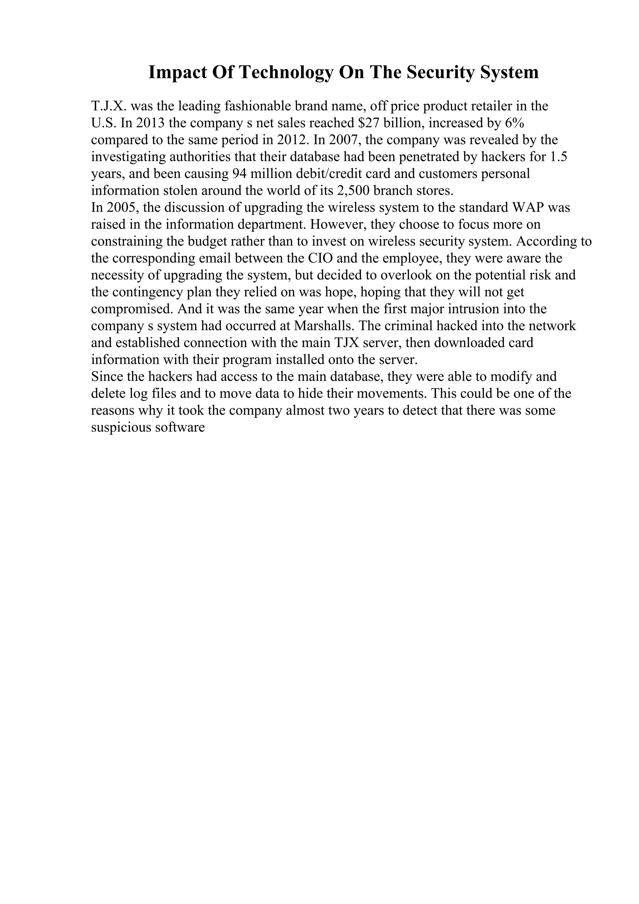 Impact Of Technology On The Security System
T.J.X. was the leading fashionable brand name, off price product retailer in the
U.S. In 2013 the company s net sales reached $27 billion, increased by 6%
compared to the same period in 2012. In 2007, the company was revealed by the
investigating authorities that their database had been penetrated by hackers for 1.5
years, and been causing 94 million debit/credit card and customers personal
information stolen around the world of its 2,500 branch stores.
In 2005, the discussion of upgrading the wireless system to the standard WAP was
raised in the information department. However, they choose to focus more on
constraining the budget rather than to invest on wireless security system. According to
the corresponding email between the CIO and the employee, they were aware the
necessity of upgrading the system, but decided to overlook on the potential risk and
the contingency plan they relied on was hope, hoping that they will not get
compromised. And it was the same year when the first major intrusion into the
company s system had occurred at Marshalls. The criminal hacked into the network
and established connection with the main TJX server, then downloaded card
information with their program installed onto the server.
Since the hackers had access to the main database, they were able to modify and
delete log files and to move data to hide their movements. This could be one of the
reasons why it took the company almost two years to detect that there was some
suspicious software
 