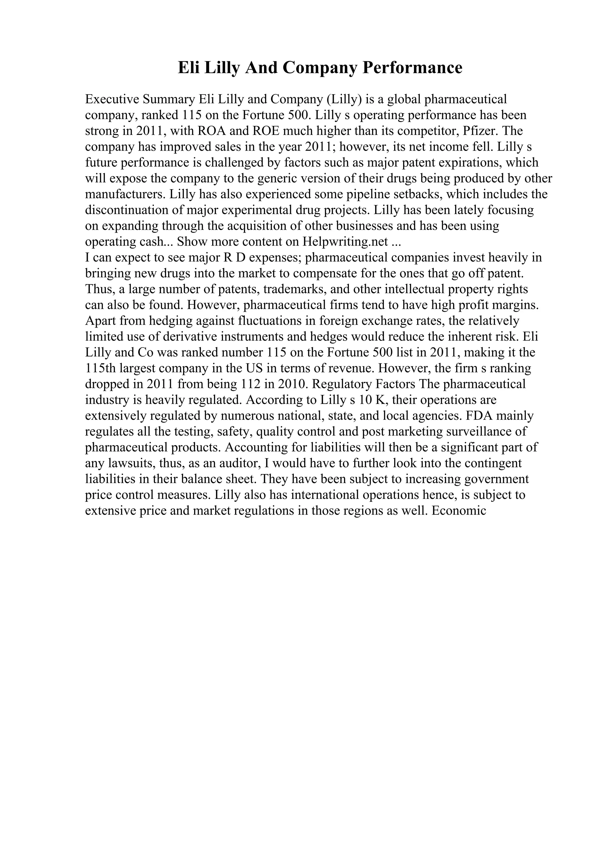 Eli Lilly And Company Performance
Executive Summary Eli Lilly and Company (Lilly) is a global pharmaceutical
company, ranked 115 on the Fortune 500. Lilly s operating performance has been
strong in 2011, with ROA and ROE much higher than its competitor, Pfizer. The
company has improved sales in the year 2011; however, its net income fell. Lilly s
future performance is challenged by factors such as major patent expirations, which
will expose the company to the generic version of their drugs being produced by other
manufacturers. Lilly has also experienced some pipeline setbacks, which includes the
discontinuation of major experimental drug projects. Lilly has been lately focusing
on expanding through the acquisition of other businesses and has been using
operating cash... Show more content on Helpwriting.net ...
I can expect to see major R D expenses; pharmaceutical companies invest heavily in
bringing new drugs into the market to compensate for the ones that go off patent.
Thus, a large number of patents, trademarks, and other intellectual property rights
can also be found. However, pharmaceutical firms tend to have high profit margins.
Apart from hedging against fluctuations in foreign exchange rates, the relatively
limited use of derivative instruments and hedges would reduce the inherent risk. Eli
Lilly and Co was ranked number 115 on the Fortune 500 list in 2011, making it the
115th largest company in the US in terms of revenue. However, the firm s ranking
dropped in 2011 from being 112 in 2010. Regulatory Factors The pharmaceutical
industry is heavily regulated. According to Lilly s 10 K, their operations are
extensively regulated by numerous national, state, and local agencies. FDA mainly
regulates all the testing, safety, quality control and post marketing surveillance of
pharmaceutical products. Accounting for liabilities will then be a significant part of
any lawsuits, thus, as an auditor, I would have to further look into the contingent
liabilities in their balance sheet. They have been subject to increasing government
price control measures. Lilly also has international operations hence, is subject to
extensive price and market regulations in those regions as well. Economic
 