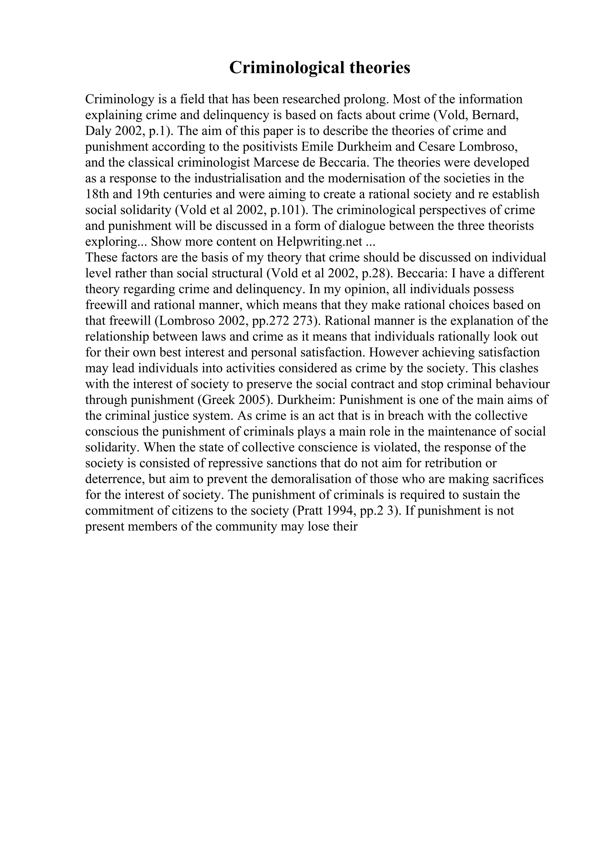 Criminological theories
Criminology is a field that has been researched prolong. Most of the information
explaining crime and delinquency is based on facts about crime (Vold, Bernard,
Daly 2002, p.1). The aim of this paper is to describe the theories of crime and
punishment according to the positivists Emile Durkheim and Cesare Lombroso,
and the classical criminologist Marcese de Beccaria. The theories were developed
as a response to the industrialisation and the modernisation of the societies in the
18th and 19th centuries and were aiming to create a rational society and re establish
social solidarity (Vold et al 2002, p.101). The criminological perspectives of crime
and punishment will be discussed in a form of dialogue between the three theorists
exploring... Show more content on Helpwriting.net ...
These factors are the basis of my theory that crime should be discussed on individual
level rather than social structural (Vold et al 2002, p.28). Beccaria: I have a different
theory regarding crime and delinquency. In my opinion, all individuals possess
freewill and rational manner, which means that they make rational choices based on
that freewill (Lombroso 2002, pp.272 273). Rational manner is the explanation of the
relationship between laws and crime as it means that individuals rationally look out
for their own best interest and personal satisfaction. However achieving satisfaction
may lead individuals into activities considered as crime by the society. This clashes
with the interest of society to preserve the social contract and stop criminal behaviour
through punishment (Greek 2005). Durkheim: Punishment is one of the main aims of
the criminal justice system. As crime is an act that is in breach with the collective
conscious the punishment of criminals plays a main role in the maintenance of social
solidarity. When the state of collective conscience is violated, the response of the
society is consisted of repressive sanctions that do not aim for retribution or
deterrence, but aim to prevent the demoralisation of those who are making sacrifices
for the interest of society. The punishment of criminals is required to sustain the
commitment of citizens to the society (Pratt 1994, pp.2 3). If punishment is not
present members of the community may lose their
 