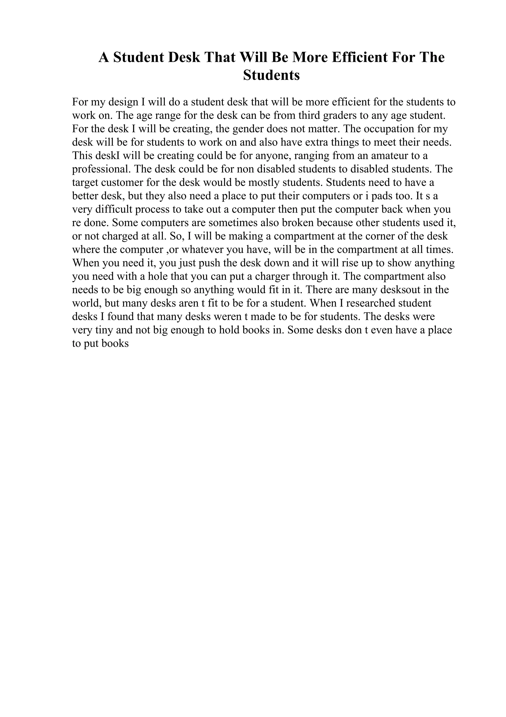 A Student Desk That Will Be More Efficient For The
Students
For my design I will do a student desk that will be more efficient for the students to
work on. The age range for the desk can be from third graders to any age student.
For the desk I will be creating, the gender does not matter. The occupation for my
desk will be for students to work on and also have extra things to meet their needs.
This deskI will be creating could be for anyone, ranging from an amateur to a
professional. The desk could be for non disabled students to disabled students. The
target customer for the desk would be mostly students. Students need to have a
better desk, but they also need a place to put their computers or i pads too. It s a
very difficult process to take out a computer then put the computer back when you
re done. Some computers are sometimes also broken because other students used it,
or not charged at all. So, I will be making a compartment at the corner of the desk
where the computer ,or whatever you have, will be in the compartment at all times.
When you need it, you just push the desk down and it will rise up to show anything
you need with a hole that you can put a charger through it. The compartment also
needs to be big enough so anything would fit in it. There are many desksout in the
world, but many desks aren t fit to be for a student. When I researched student
desks I found that many desks weren t made to be for students. The desks were
very tiny and not big enough to hold books in. Some desks don t even have a place
to put books
 