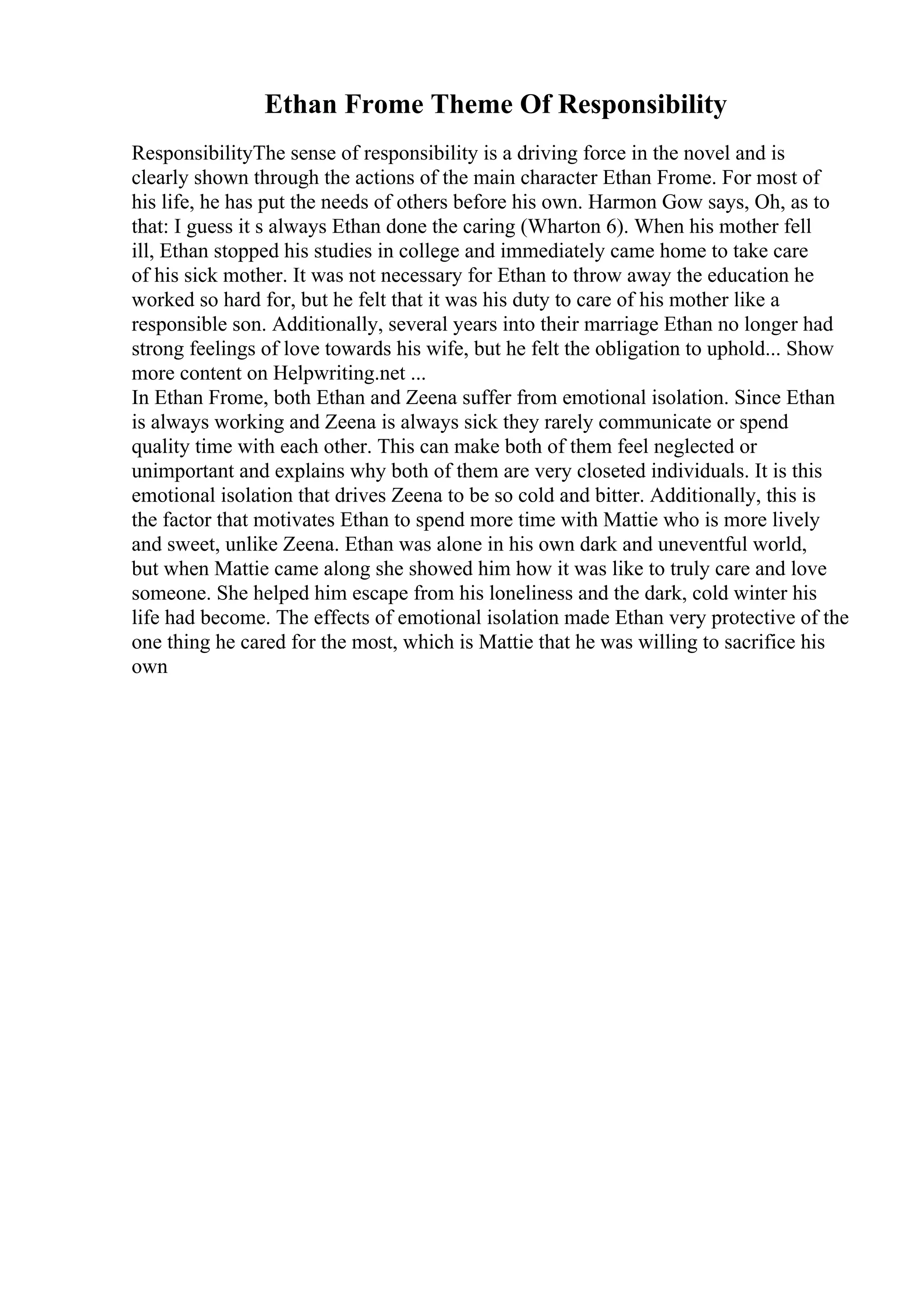 Ethan Frome Theme Of Responsibility
ResponsibilityThe sense of responsibility is a driving force in the novel and is
clearly shown through the actions of the main character Ethan Frome. For most of
his life, he has put the needs of others before his own. Harmon Gow says, Oh, as to
that: I guess it s always Ethan done the caring (Wharton 6). When his mother fell
ill, Ethan stopped his studies in college and immediately came home to take care
of his sick mother. It was not necessary for Ethan to throw away the education he
worked so hard for, but he felt that it was his duty to care of his mother like a
responsible son. Additionally, several years into their marriage Ethan no longer had
strong feelings of love towards his wife, but he felt the obligation to uphold... Show
more content on Helpwriting.net ...
In Ethan Frome, both Ethan and Zeena suffer from emotional isolation. Since Ethan
is always working and Zeena is always sick they rarely communicate or spend
quality time with each other. This can make both of them feel neglected or
unimportant and explains why both of them are very closeted individuals. It is this
emotional isolation that drives Zeena to be so cold and bitter. Additionally, this is
the factor that motivates Ethan to spend more time with Mattie who is more lively
and sweet, unlike Zeena. Ethan was alone in his own dark and uneventful world,
but when Mattie came along she showed him how it was like to truly care and love
someone. She helped him escape from his loneliness and the dark, cold winter his
life had become. The effects of emotional isolation made Ethan very protective of the
one thing he cared for the most, which is Mattie that he was willing to sacrifice his
own
 