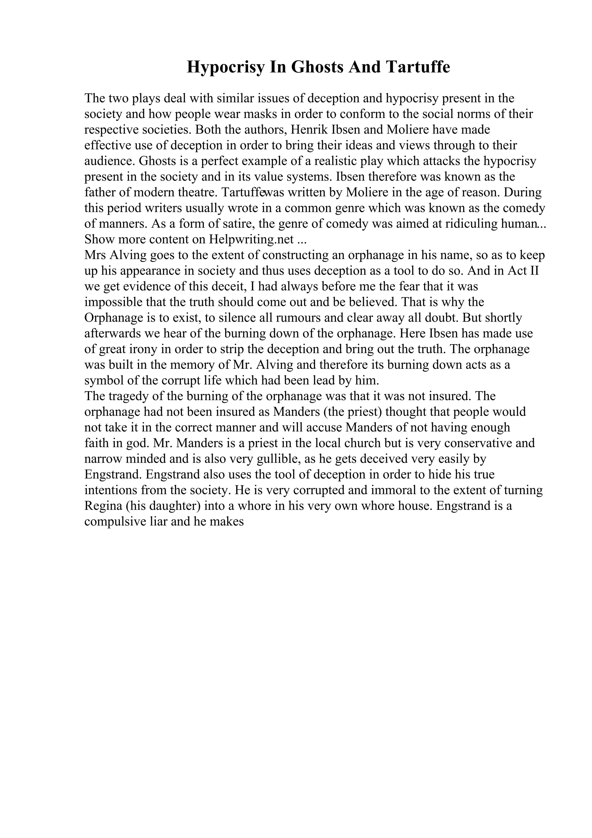 Hypocrisy In Ghosts And Tartuffe
The two plays deal with similar issues of deception and hypocrisy present in the
society and how people wear masks in order to conform to the social norms of their
respective societies. Both the authors, Henrik Ibsen and Moliere have made
effective use of deception in order to bring their ideas and views through to their
audience. Ghosts is a perfect example of a realistic play which attacks the hypocrisy
present in the society and in its value systems. Ibsen therefore was known as the
father of modern theatre. Tartuffewas written by Moliere in the age of reason. During
this period writers usually wrote in a common genre which was known as the comedy
of manners. As a form of satire, the genre of comedy was aimed at ridiculing human...
Show more content on Helpwriting.net ...
Mrs Alving goes to the extent of constructing an orphanage in his name, so as to keep
up his appearance in society and thus uses deception as a tool to do so. And in Act II
we get evidence of this deceit, I had always before me the fear that it was
impossible that the truth should come out and be believed. That is why the
Orphanage is to exist, to silence all rumours and clear away all doubt. But shortly
afterwards we hear of the burning down of the orphanage. Here Ibsen has made use
of great irony in order to strip the deception and bring out the truth. The orphanage
was built in the memory of Mr. Alving and therefore its burning down acts as a
symbol of the corrupt life which had been lead by him.
The tragedy of the burning of the orphanage was that it was not insured. The
orphanage had not been insured as Manders (the priest) thought that people would
not take it in the correct manner and will accuse Manders of not having enough
faith in god. Mr. Manders is a priest in the local church but is very conservative and
narrow minded and is also very gullible, as he gets deceived very easily by
Engstrand. Engstrand also uses the tool of deception in order to hide his true
intentions from the society. He is very corrupted and immoral to the extent of turning
Regina (his daughter) into a whore in his very own whore house. Engstrand is a
compulsive liar and he makes
 